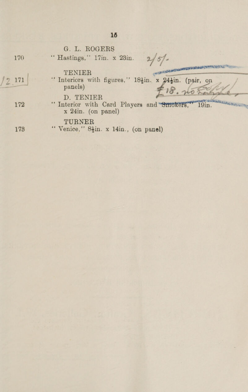 170 2.171 | 172 178 16 G. L. ROGERS ‘“ Hastings,’’ 17in. x 28in. 2/ f- TENIER a, ‘‘ Interiors with figures,’’ 18,in. x 24tin. a on. | panels) j e, Gis Sey D. TENIER  ‘‘ Interior with Card Players and an x 24in. (on panel) TURNER ‘“ Venice,’’ 8gin. x 14in., (on panel)