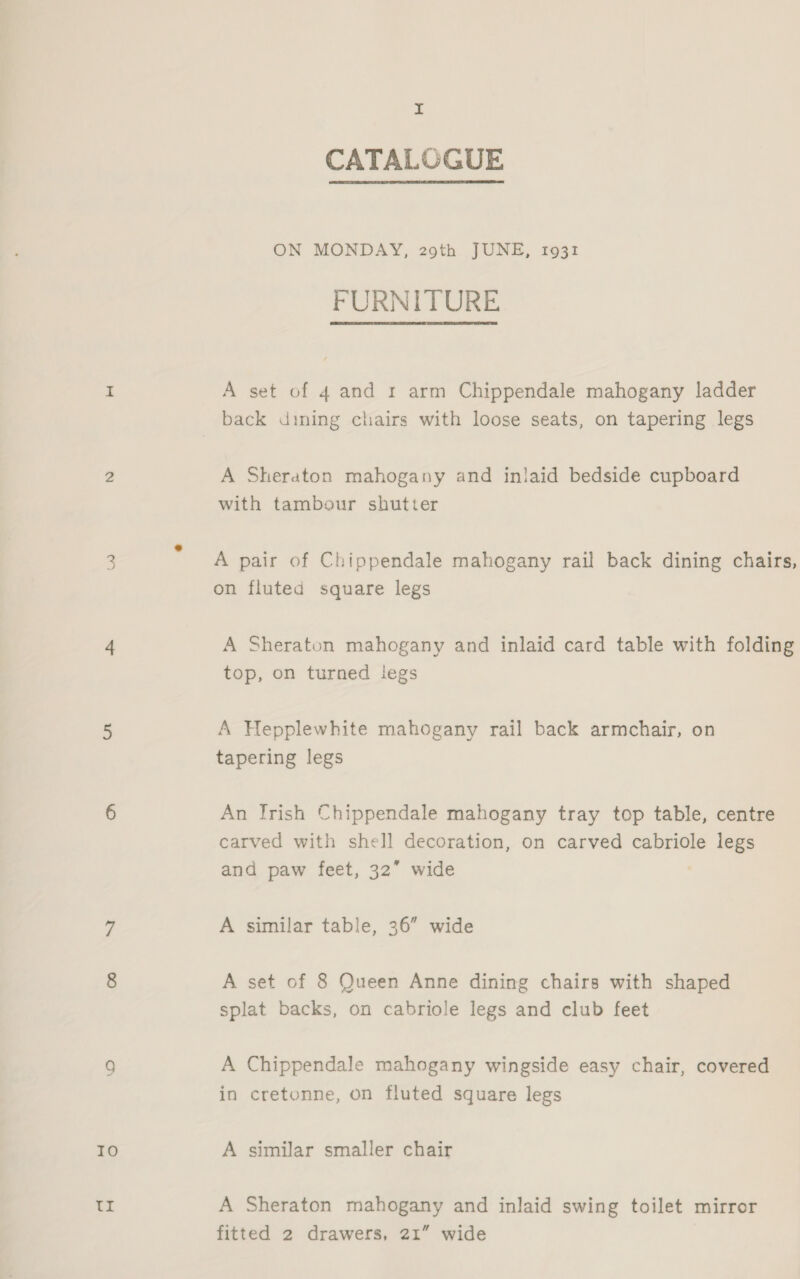 Io 1 ip I CATALOGUE ON MONDAY, 29th JUNE, 1931 FURNITURE A set of 4 and 1: arm Chippendale mahogany ladder back dining chairs with loose seats, on tapering legs A Sheraton mahogany and inlaid bedside cupboard with tambour shutter A pair of Chippendale mahogany rail back dining chairs, on fluted square legs A Sheraton mahogany and inlaid card table with folding top, on turned legs A Hepplewhite mahogany rail back armchair, on tapering legs An [Irish Chippendale mahogany tray top table, centre carved with shell decoration, on carved cabriole legs and paw feet, 32” wide A similar table, 36” wide A set of 8 Queen Anne dining chairs with shaped splat backs, on cabriole legs and club feet A Chippendale mahogany wingside easy chair, covered in cretonne, on fluted square legs A similar smaller chair A Sheraton mahogany and inlaid swing toilet mirror fitted 2 drawers, 21” wide