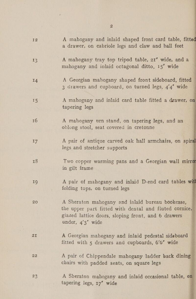 13 14 15 16 17 18 19 20 21 22 23          A mahogany and inlaid shaped front card table, fitted a drawer, on cabriole legs and claw and ball feet A mahogany tray top triped table, 21” wide, and a mahogany and inlaid octagonal ditto, 15” wide A Georgian mahogany shaped front sideboard, fitted — 3 drawers and cupboard, on turned legs, 4’4” wide | A mahogany and inlaid card table fitted a drawer, on tapering legs : A mahogany urn stand, on tapering legs, and an oblong stool, seat covered in cretonne A pair of antique carved oak hall armchairs, on spiral legs and stretcher supports Two copper warming pans and a Georgian wall mirra in gilt frame A pair of mahogany and inlaid D-end card tables with folding tops, on turned legs A Sheraton mahogany and inlaid bureau bookcase, © the upper part fitted with dental and fluted cornice, — glazed lattice doors, sloping front, and 6 drawers under, 43 wide A Georgian mahogany and inlaid pedestal sideboard fitted with 5 drawers and cupboards, 6’6” wide A pair of Chippendale mahogany ladder back dining chairs with padded seats, on square legs a A Sheraton mahogany and inlaid occasional table, on tapering legs, 17” wide ;