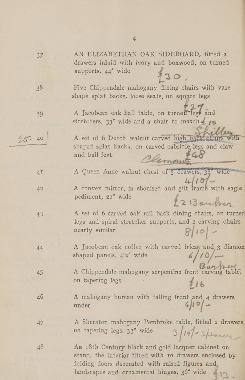 oF 38 39 43 44 45 46 47 48  4 AN ELIZABETHAN OAK SIDEBOARD, fitted 2 drawers inlaid with ivory and boxwood, on turned supports, 44” wide , fac. Five Chippendale mahogany dining chairs with vase shape splat backs, loose seats, on oH legs A Jacobean oak hall table, on turne 01 cna stretchers, 33” wide and a chair to ees:  shaped splat backs, on ansretl iter Ges and 6 cae a and ball feet  A convex mirror, in ebonised and gilt pediment, 22” wide ¢ Ka v3 we re A! A set of 6 carved oak rail back dining chairs, on ce legs and spiral stretcher supports, and 2 carving chairs nearly similar S/ 12] o ramé with eagle A Jacobean oak coffer with carved frieze and 3 diamon shaped panels, 4'2” wide CL10/ mm Sf pp bt A pumet A Chippendale mahogany serpentine front carving tablé, on tapering legs ¢ le A mahogany bureau with falling front and 4 drawers under Gi? / - A Sheraton mahogany Pembroke table, fitted 2 drawers, on tapering legs, 33” wide S / LE -) ju. Ree An 18th Century black and gold lacquer cabinet on stand, the interior fitted with 10 drawers enclosed by folding doors decorated with raised figures and, landscapes and ornamental hinges, 36” wide 44%, :