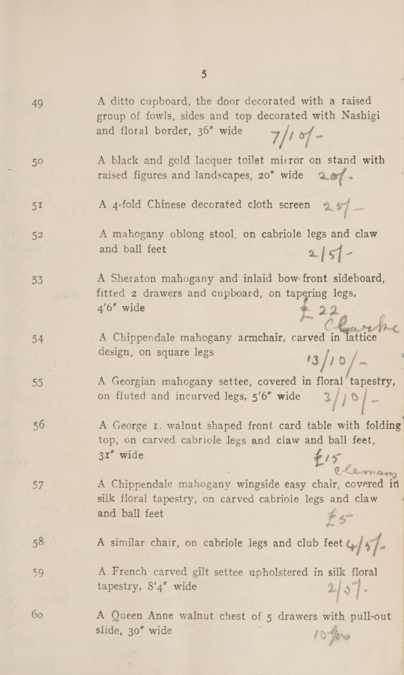 49 51 52 53 54 56 RY J 58 39 60 5 A ditto cupboard, the door decorated with a raised group of fowls, sides and top decorated with Nashigi and floral border, 36” wide 7/1 A black and gold lacquer toilet mirror on stand with raised figures and landscapes, 20” wide ao m A 4-fold Chinese decorated cloth screen 4 sf _ A mahogany oblong stool, on cabriole legs and claw and ball feet | 5] “ A Sheraton mahogany and inlaid bow: front sideboard, fitted 2 drawers and cupboard, on tapering legs, 4'6” wide ®. : | ps 2 i. . C Gea mp Poh A Chippendale mahogany armchair, eee in lattice design, on square legs A Georgian mahogany settee, covered in floral tapestry, on fluted and incurved legs, 5’6” wide 3/) ty i A George 1. walnut shaped front card table with folding top, on carved cabriole legs and claw and ball feet, 31” wide ¢ 7 q. £ nary Cent A Chippendale Sieieaeny wingside easy chair, covered in silk floral tapestry, on carved cabriole legs and claw and ball feet $ en A similar chair, on cabriole legs and club feet G/ 47. | A French carved gilt settee upholstered in silk floral tapestry, 8’4” wide 2 ] 27 A Queen Anne walnut chest of 5 drawers with pull-out slide, 30” wide 1) bre fae