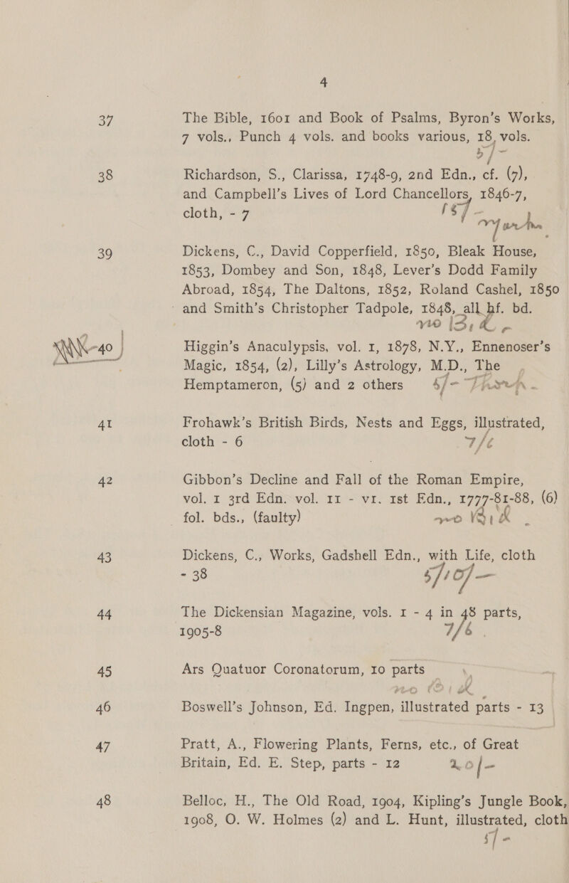 37 39  42 43 44 45 46 47 48 4 The Bible, 1601 and Book of Psalms, Byron’s Works, 7 vols., Punch 4 vols. and books various, 18, vols. Ow bs 7 Richardson, S., Clarissa, 1748-9, 2nd Edn., cf. (4), and Campbell’s Lives of Lord Chancellors pees 1B cloth, - q Sy As Dickens, €., David Copperfield, 1850, Bleak House, 1853, Dombey and Son, 1848, Lever’s Dodd Family Abroad, 1854, The Daltons, 1852, Roland Cashel, 1850 wie ix ? ~ Higgin’s Anaculypsis, vol. 1, 1878, N.Y., Pusenones Magic, 1854, (2), Lilly’s Astrology, M.D., The Hemptameron, (5) and 2 others 6] - PRIN . Frohawk’s British Birds, Nests and Eggs, illustrated, cloth - 6 a Gibbon’s Decline and Fall of the Roman Empire, vol. r 3rd Edn. vol. 11 - vr. ist Edn., 1777-81-88, (6) Dickens, C., Works, Gadshell Edn., with Life, cloth - 38 S71 of — The Dickensian Magazine, vols. I - 4 in 48 parts, 1905-8 yy 6 Ars Quatuor Coronatorum, 10 parts — ro (21 X Boswell’s Johnson, Ed. Ingpen, illustrated parts - 13 Pratt, A., Flowering Plants, Ferns, etc., of Great Britain, Ed. E. Step, parts - 12 a of- Belloc, H., The Old Road, 1904, Kipling’s Jungle Book,