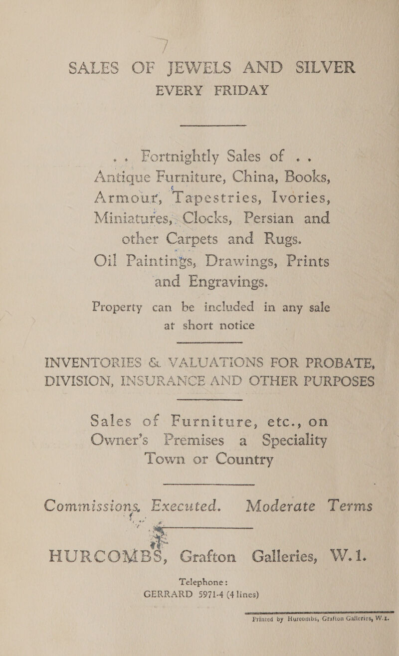 ; SALES OF JEWELS AND SILVER EVERY FRIDAY .. Fortnightly Sales of . Antique Furniture, China, Bock. Armour, ‘Tapestries, Ivories, Miniatures, Clocks, Persian and other Carpets and Rugs. Oil Paintings, Drawings, Prints and Engravings. Property can be included in any sale at short notice INVENTORIES &amp; VALUATIONS FOR PROBATE, DIVISION, INSURANCE AND OTHER PURPOSES Sales of Furniture, etc., on Owner’s Premises a Speciality Town or Country Commissions, Executed. Moderate Terms Ad  ud iY ae HURCOMBS, Grafton Galleries, W.1. Telephone: GERRARD 5971-4 (4 lines) TTT TA ESR SS Printed by Hureembs, Grafton Galleries, W.1.