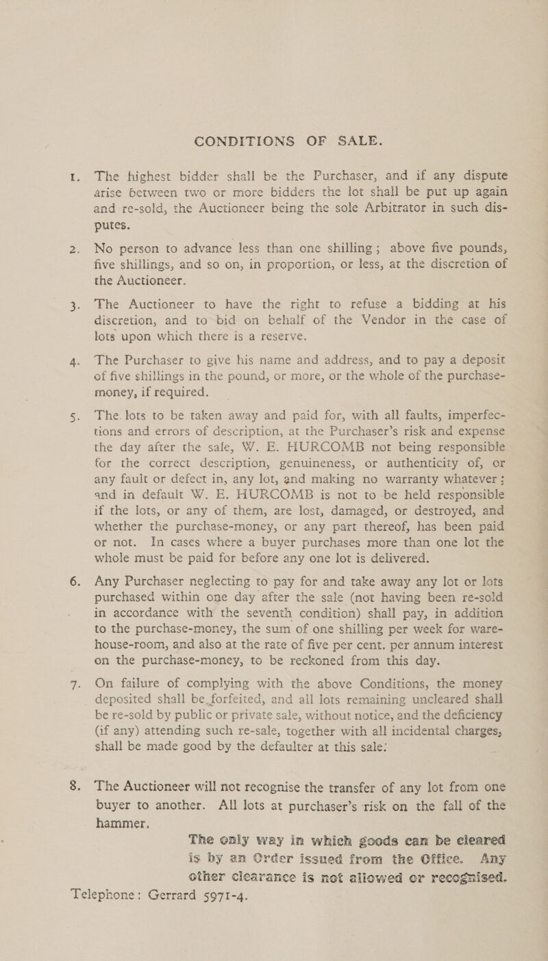 CONDITIONS OF SALE. The highest bidder shall be the Purchaser, and if any dispute arise Between two or more bidders the lot shall be put up again and re-sold, the Auctioneer being the sole Arbitrator in such dis- putes. No person to advance less than one shilling; above five pounds, five shillings, and so on, in proportion, or less, at the discretion of the Auctioneer. The Auctioneer to have the right to refuse a bidding at his discretion, and to bid on behalf of the Vendor in the case of lots upon which there is a reserve. The Purchaser to give his name and address, and to pay a deposit of five shillings in the pound, or more, or the whole of the purchase- money, if required. The. lots to be taken away and paid for, with all faults, imperfec- tions and errors of description, at the Purchaser’s risk and expense the day after the sale, W. E. HURCOMB not being responsible for the correct description, genuineness, or authenticity of, or any fault or defect in, any lot, and making no warranty whatever ; and in default W. E. HURCOMB is not to be held responsible if the lots, or any of them, are lost, damaged, or destroyed, and whether the purchase-money, or any part thereof, has been paid or not. In cases where a buyer purchases more than one lot the whole must be paid for before any one lot is delivered. Any Purchaser neglecting to pay for and take away any lot or lots purchased within one day after the sale (not having been re-sold in accordance with the seventh condition) shall pay, in addition to the purchase-money, the sum of one shilling per week for ware- house-room, and also at the rate of five per cent. per annum interest on the purchase-money, to be reckoned from this day. On failure of complying with the above Conditions, the money deposited shall be_forfeited, and ail lots remaining uncleared shall be re-sold by public or private sale, without notice, and the deficiency (if any) attending such re-sale, together with all incidental charges, shall be made good by the defaulter at this sale: The Auctioneer will not recognise the transfer of any lot from one buyer to another. All lots at purchaser’s risk on the fall of the hammer. The only way in which goods can be cleared is by an Order issued from the Office. Any other clearance is not allowed or recognised.