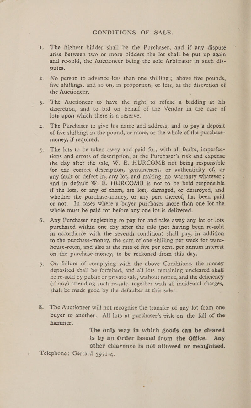 GONDITIONS OF SALE. The highest bidder shall be the Purchaser, and if any dispute arise between two or more bidders the lot shall be put up again and re-sold, the Auctioneer being the sole Arbitrator in such dis- putes. No person to advance less than one shilling ; above five pounds, five shillings, and so on, in proportion, or less, at the discretion of the Auctioneer, The Auctioneer to have the right to refuse a bidding at his discretion, and to bid on behalf of the Vendor in the case of lots upon which there is a reserve. The Purchaser to give his name and address, and to pay a deposit of five shillings in the pound, or more, or the whole of the purchase- money, if required. The lots to be taken away and paid for, with all faults, imperfec- tions and errors of description, at the Purchaser’s risk and expense the day after the sale, W. E. HURCOMB not being responsible for the correct description, genuineness, or authenticity of, or any fault or defect in, any lot, and making no warranty whatever : and in default W. E. HURCOMB is not to be held responsible if the lots, or any of them, are lost, damaged, or destroyed, and whether the purchase-money, or any part thereof, has been paid or not. In cases where a buyer purchases more than one lot the whole must be paid for before any one lot is delivered. Any Purchaser neglecting to pay for and take away any lot or lots purchased within one day after the sale (not having been re-sold in accordance with the seventh condition) shall pay, in addition to the purchase-money, the sum of one shilling per week for ware- house-room, and also at the rate of five per cent. per annum interest on the purchase-money, to be reckoned from this day. On failure of complying with the above Conditions, the money deposited shall be forfeited, and all lots remaining uncleared shall be re-sold by public or private sale, without notice, and the deficiency (if any) attending such re-sale, together with all incidental charges, shall be made good by the defaulter at this sale: The Auctioneer will not recognise the transfer of any lot from one buyer to another, All lots at purchaser’s risk on the fall of the hammer, The only way in which goods can be cleared is by an Order issued from the Office. Any other clearance is not allowed or recognised.