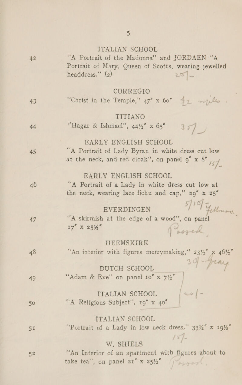42 43 44 45 46 47 48 49 50 SE 52 5 ITALIAN SCHOOL “A Portrait of the Madonna” and JORDAEN “A Portrait of Mary, Queen of Scotts, wearing jewelled headdress,”’ (2) we CORREGIO | “Christ in the Temple,’ 47” x 60 42 4H TITIANO “Hagar &amp; Ishmael”, 44%” x 65” 2 x7 Fino EARLY ENGLISH SCHOOL “A Portrait of Lady Byran in white dress cut low at the neck, and red cloak”, on panel 9” x a Fy oe EARLY ENGLISH SCHOOL “A Portrait of a Lady in white dress cut low at the neck, wearing lace fichu and ipa Bi x 25° EVERDINGEN oF YM tue “A skirmish at the edge of a wood’, on jhe 17 X 25% Ao ( fhd-a—t-t, ¥ HEEMSKIRK ‘An interior with figures merrymaking,”’ 23%” x 46%” t « Yetay DUTCH SCHOOL io “Adam &amp; Eve” on panel 10” x 7%’ ITALIAN SCHOOL foes |- “A Religious Subject’, 19” x 40” | ITALIAN SCHOOL “Portrait of a Lady in low neck dress,” 33%” x 19%” W. SHIELS “An Interior of an apartment with figures about to
