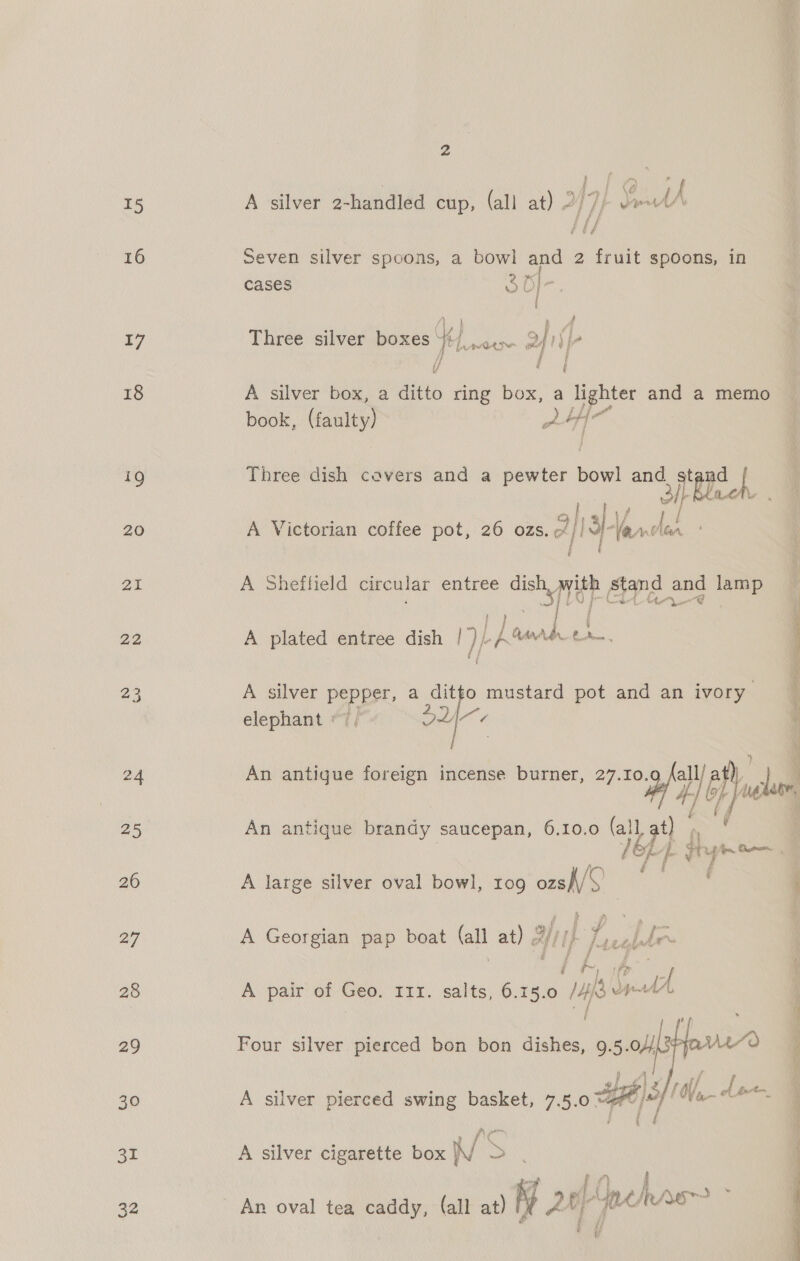 16 17 18 19 20 21 22 23 24 25 26 27 28 29 30 31 32 2 Gh ge | ae; e ~ dy | \ A A silver 2-handled cup, (all at) 2/7) JetA Seven silver spoons, a bowl and 2 fruit spoons, in cases 3 Bf- oe » A Three silver boxes th. ED 2 I) fe i / | A silver box, a ditto ring box, a lighter and a memo book, faniey) ie vie Three dish cavers and a pewter bowl and af ebech a|, A Victorian coffee pot, 26 ozs. aI hada é A Sheffield circular entree oe ree stand a lamp Ny _ | | A plated entree dish I) | a oe { A silver Peeper a ditto mustard pot and an ivory elephant «7 DLA  i # ee An antique brandy saucepan, 6.10.0 (all Oe A large silver oval bowl, 109 Pui A Georgian pap boat fall at) 2s) HIF Jacghde j f j a j &amp;, A pair of a IIr. salts, 6.15.0 alba i Four silver pierced bon bon dishes, 9.5 vi) ie |Z  A silver pierced swing basket, 7.5.0 ™  A silver cigarette box Na 3 tf 