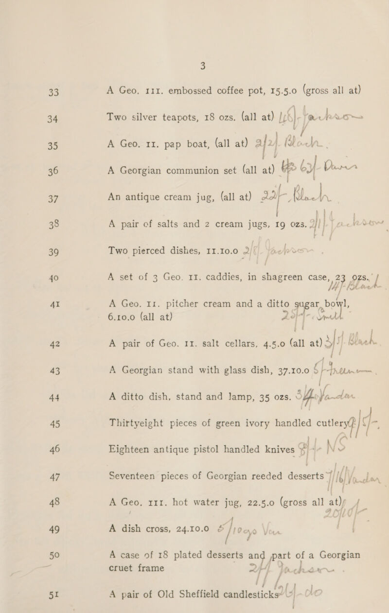 33 34 50 51 &amp; A Geo. 111. embossed coffee pot, 15.5.0 (gross all at) Two silver teapots, 18 ozs. (all at) /;S}-/mrtrron~ Vv i eae A Geo. II. pap boat, (all at) &amp; ayy (Bodn. eA 9 ae A Georgian communion set (all at) ) bel a ody An antique cream jug, (all at) 34f- ‘b] ay i his i Two pierced dishes, 11.10.0 2/{). /ae&gt;&gt;« A set of 3 Geo. II. caddies, in gaenks case, Bl Ozs.. Fi A Geo. I1. pitcher cream and a ditto Site bo oy 6.10.0 (all at) o/} Ava j A | A pair of Geo. 11. salt cellars, 4.5.0 - at) afyf.B Baek. ; / A Georgian stand with glass dish, 37.10.0 dS ee ; [ f A ditto dish, stand and lamp, 35 ozs. Sk Jarabe Thirtyeight pieces of green ivory handled cutleryt 4 f Eighteen antique pistol handled knives a -N aS n i Pp Seventeen pieces of Georgian reeded desserts 7//{)/. }.. [f 19) 1 Onc A Geo, 111. hot water jug, 22.5.0 (gross all at)/ A 7 / : Al A dish cross, 24.10.0 ar a V OLA. A case of 18 plated desserts “7 po of a Georgian cruet frame pp poe hk L4r-u f 5 a2 A pair of Old Sheffield Mietiesticie Ly] Ole