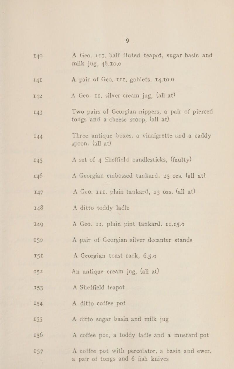 140 144 145 9 A Geo. i11. half fluted teapot, sugar basin and milk jug, 48.10.0 A pair of Geo. I1I. goblets, 14.10.0 A Geo, 11. silver cream jug, (all at) Two pairs of Georgian nippers, a pair of pierced tongs and a cheese scoop, (all at) Three antique boxes, a vinaigrette and a caddy spoon, (all at) A set of 4 Sheffield candlesticks, (faulty) A Georgian embossed tankard, 25 ozs. (all at) A Geo. 111. plain tankard, 23 ozs. (all at) A ditto toddy ladle A -pair of Georgian silver decanter stands A Georgian toast rack, 6.5.0 An antique cream jug, (all at) A Sheffield teapot A ditto coffee pot A ditto sugar basin and milk jug A coffee pot, a toddy ladle and a mustard pot A coffee pot with percolator, a basin and ewer, a pair of tongs and 6 fish knives