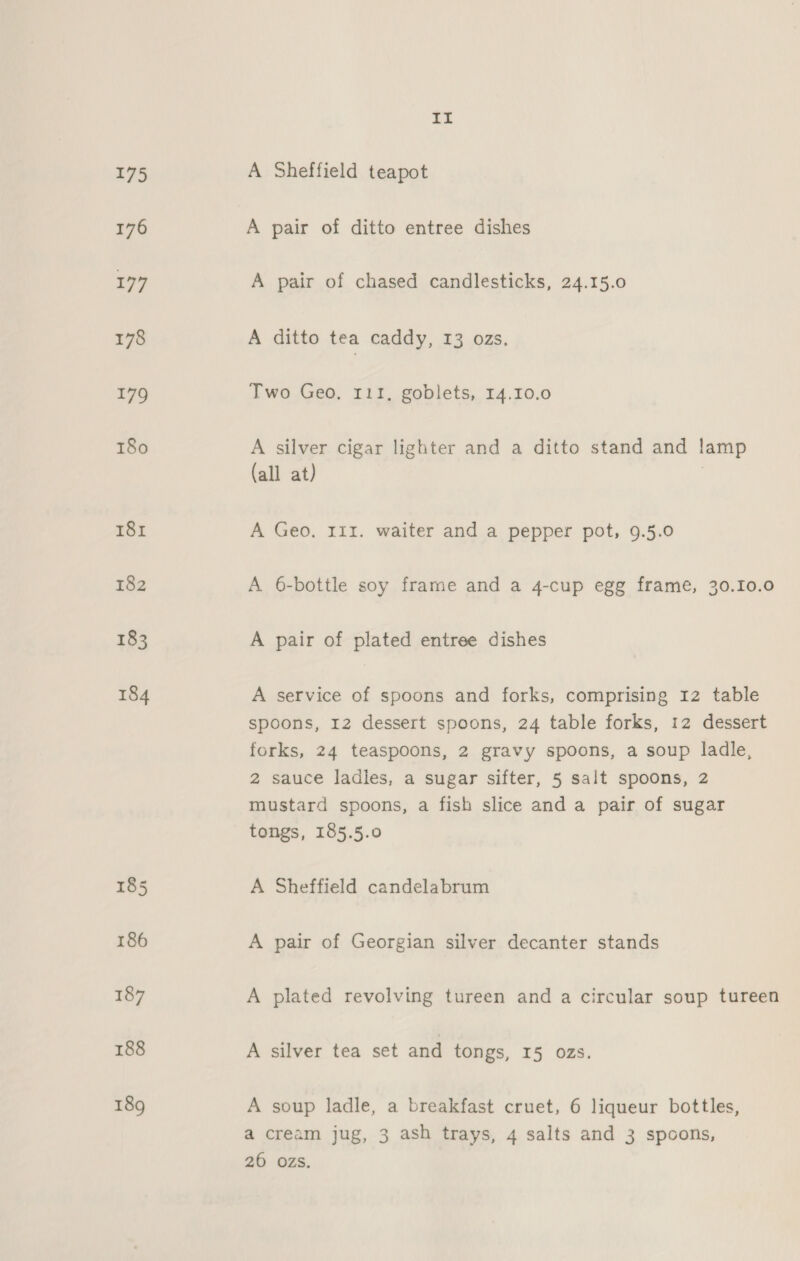 A Sheffield teapot A pair of ditto entree dishes A pair of chased candlesticks, 24.15.0 A ditto tea caddy, 13 ozs. Two Geo. 111, goblets, 14.10.0 A silver cigar lighter and a ditto stand and lamp (all at) | A Geo, 111. waiter and a pepper pot, 9.5.0 A 6-bottle soy frame and a 4-cup egg frame, 30.10.0 A pair of plated entree dishes A service of spoons and forks, comprising 12 table spoons, 12 dessert spoons, 24 table forks, 12 dessert forks, 24 teaspoons, 2 gravy spoons, a soup ladle, 2 sauce ladles, a sugar sifter, 5 salt spoons, 2 mustard spoons, a fish slice and a pair of sugar tongs, 185.5.0 A Sheffield candelabrum A pair of Georgian silver decanter stands A plated revolving tureen and a circular soup tureen A silver tea set and tongs, I5 ozs. A soup ladle, a breakfast cruet, 6 liqueur bottles, a cream jug, 3 ash trays, 4 salts and 3 spoons, 20 ozs.
