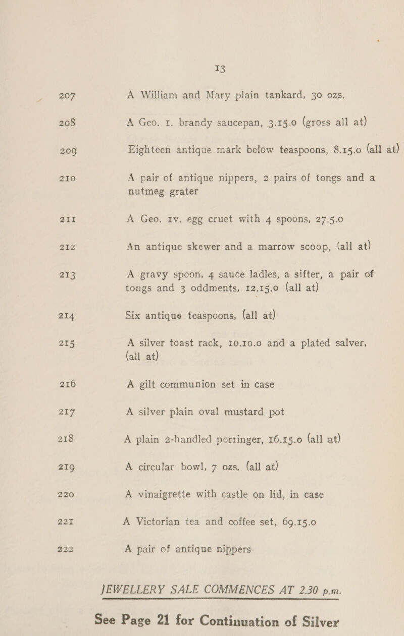 212 213 214 215 216 217 218 219 220 221 222 13 A William and Mary plain tankard, 30 ozs. A Geo. 1. brandy saucepan, 3.15.0 (gross all at) Eighteen antique mark below teaspoons, 8.15.0 (all at) A pair of antique nippers, 2 pairs of tongs and a nutmeg grater A Geo. Iv. egg cruet with 4 spoons, 27.5.0 An antique skewer and a marrow scoop, (all at) A gravy spoon, 4 sauce ladles, a sifter, a pair of tongs and 3 oddments, 12.15.0 (all at) Six antique teaspoons, (all at) A silver toast rack, 10.10.0 and a plated salver, (ail at) A gilt communion set in case A silver plain oval mustard pot A plain 2-handled porringer, 16.15.0 (all at) A circular bowl, 7 ozs. (all at) A vinaigrette with castle on lid, in case A Victorian tea and coffee set, 69.15.0 A pair of antique nippers