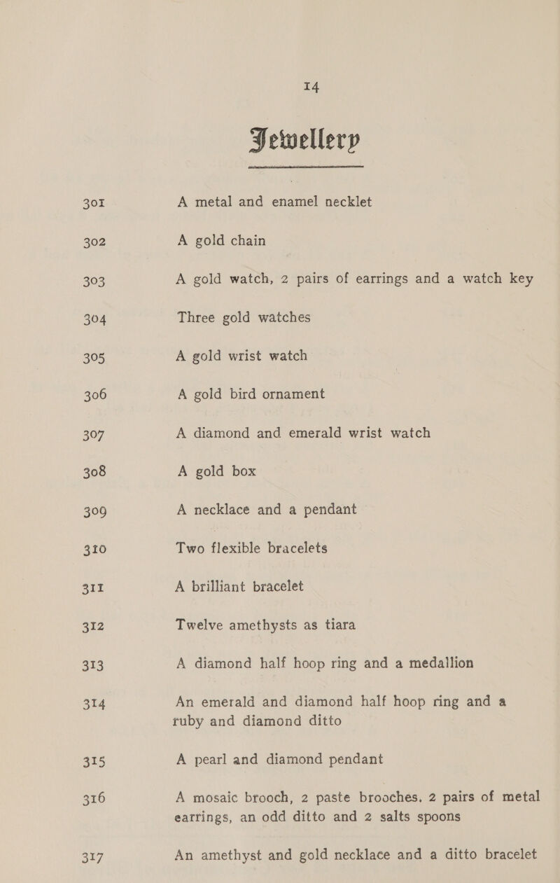 317 Jewellery A metal and enamel necklet A gold chain A gold watch, 2 pairs of earrings and a watch key Three gold watches A gold wrist watch A gold bird ornament A diamond and emerald wrist watch A gold box A necklace and a pendant Two flexible bracelets A brilliant bracelet Twelve amethysts as tiara An emerald and diamond half hoop ring and a ruby and diamond ditto A pearl and diamond pendant A mosaic brooch, 2 paste brooches, 2 pairs of metal earrings, an odd ditto and 2 salts spoons An amethyst and gold necklace and a ditto bracelet
