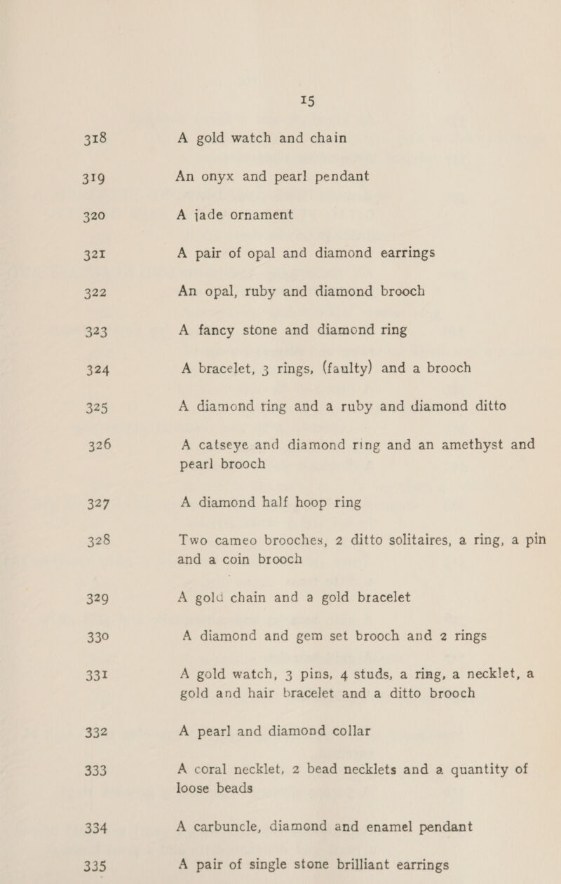 332 Ris) 334 335 15 A gold watch and chain An onyx and pear! pendant A jade ornament A pair of opal and diamond earrings An opal, ruby and diamond brooch A fancy stone and diamond ring A bracelet, 3 rings, (faulty) and a brooch A diamond ring and a ruby and diamond ditto A catseye and diamond ring and an amethyst and pearl brooch A diamond half hoop ring Two cameo brooches, 2 ditto solitaires, a ring, a pin and a coin brooch A gold chain and a gold bracelet A diamond and gem set brooch and 2 rings A gold watch, 3 pins, 4 studs, a ring, a necklet, a gold and hair bracelet and a ditto brooch A pearl and diamond collar A coral necklet, 2 bead necklets and a quantity of loose beads A carbuncle, diamond and enamel pendant A pair of single stone brilliant earrings