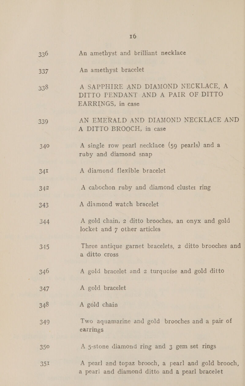 336 337 338 339 340 Bao 35° 351 16 An amethyst and brilliant necklace An amethyst bracelet A SAPPHIRE AND DIAMOND NECKLACE, A DITTO PENDANT AND A PAIR OF DITTO EARRINGS, in case AN EMERALD AND DIAMOND NECKLACE AND A DITTO BROOCH, in case A single row pearl necklace (59 pearls) and a ruby and diamond snap A diamond flexible bracelet A cabochon ruby and diamond cluster ring A diamond watch bracelet A gold chain, 2 ditto brooches, an onyx and gold locket and 7 other articles Three antique garnet bracelets, 2 ditto brooches and a ditto cross A gold bracelet and 2 turquoise and gold ditto A gold bracelet A gold chaio Two aquamarine and gold brooches and a pair of earrings A 5-stone diamond ring and 3 gem set rings A pearl and topaz brooch, a pearl and gold brooch, a pearl and diamond ditto and a pearl bracelet