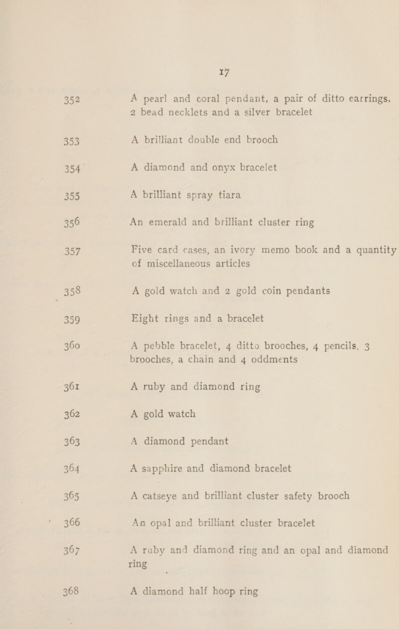 352 368 17 A pearl and coral pendant, a pair of ditto earrings, 2 bead necklets and a silver bracelet A brilliant double end brooch A diamond and onyx bracelet A brilliant spray tiara An emerald and brilliant cluster ring Five card cases, an ivory memo book and a quantity of miscellaneous articles A gold watch and 2 gold coin pendants Eight rings and a bracelet A pebble bracelet, 4 ditto brooches, 4 pencils, 3 brooches, a chain and 4 oddments A ruby and diamond ring A gold watch A diamond pendant A sapphire and diamond bracelet A catseye and brilliant cluster safety brooch Aa opal and brilliant cluster bracelet A raby and diamond ring and an opal and diamond ring A diamond half hoop ring