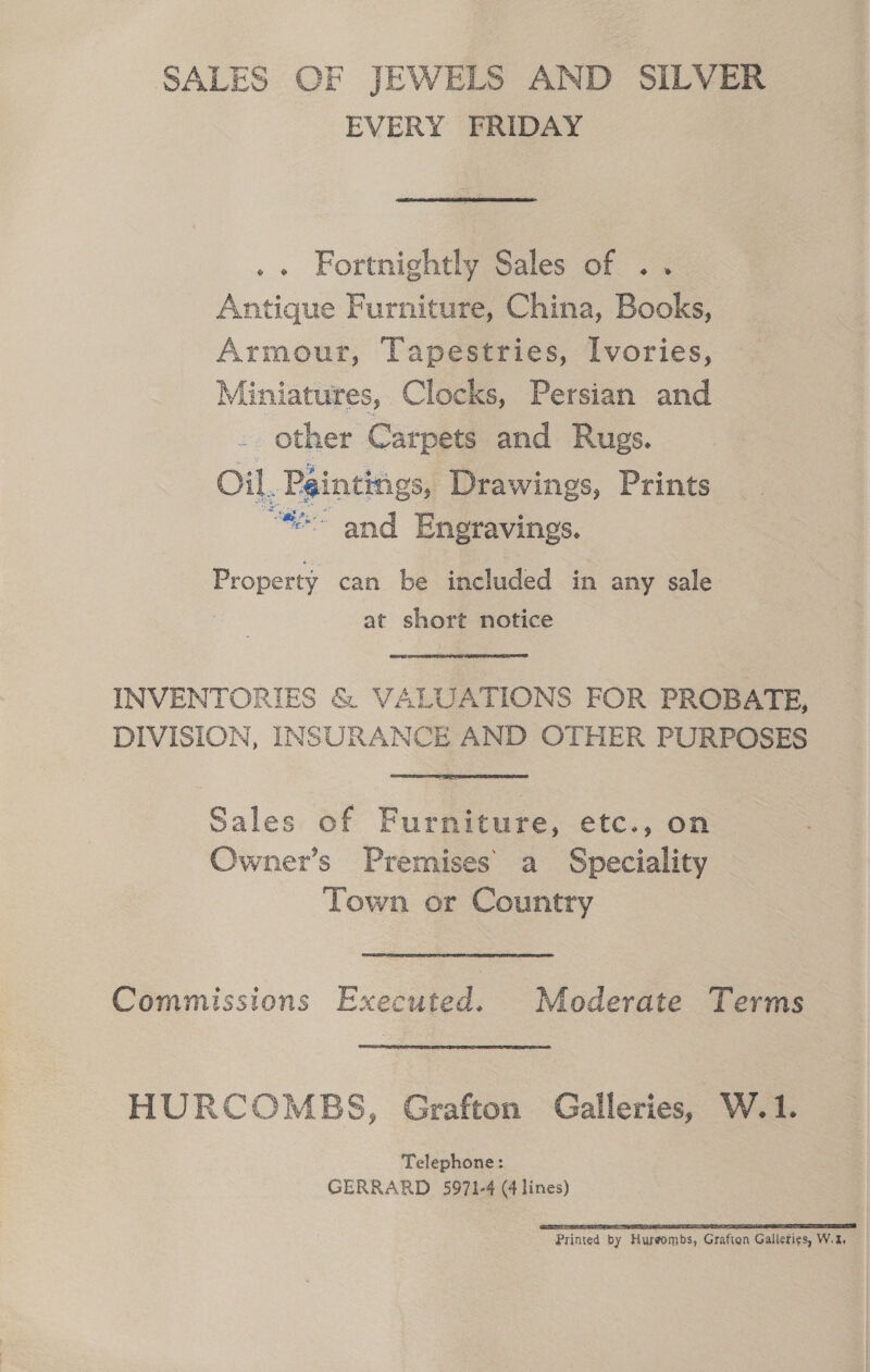 SALES OF JEWELS AND SILVER EVERY FRIDAY .. Fortnightly Sales of .. Antique Furniture, China, Books, Armour, Tapestries, Ivories, Miniatures, Clocks, Persian and other Carpets and Rugs. Oil. Paintings, Drawings, Prints “~ and Engravings. Property can be included in any sale | at short notice INVENTORIES &amp; VALUATIONS FOR PROBATE, DIVISION, INSURANCE AND OTHER PURPOSES Sales of Furniture, etc., on Owner’s Premises a Speciality Town or Country Commissions Executed. Moderate Terms HURCOMBS, Grafton Galleries, W.1. Telephone: GERRARD 5971-4 @ lines) Printed by Hureombs, Grafton Galleties, W.2,