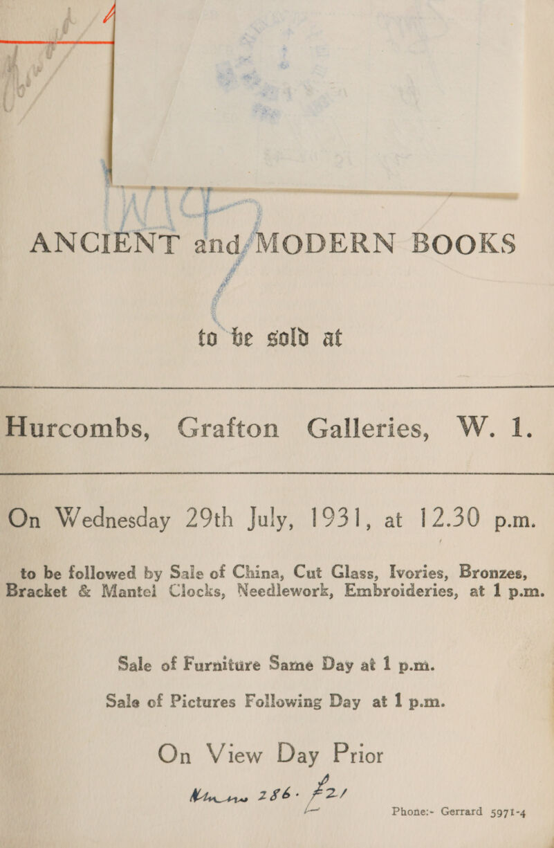  a Twa Ty Y IE Sete A A A Nii in pn a cy an 4/ MODERN BOOKS to be sold at Hurcombs, Grafton Galleries, W. 1. On Wednesday 29th July, 1931, at 12.30 p.m. to be followed by Sale of China, Cut Glass, Ivories, Bronzes, Bracket &amp; Mantel Clocks, Needlework, Embroideries, at 1 p.m. Sale of Furniture Same Day at 1 p.mi. Sale of Pictures Following Day at 1 p.m. On View Day Prior W110 286. Pa)