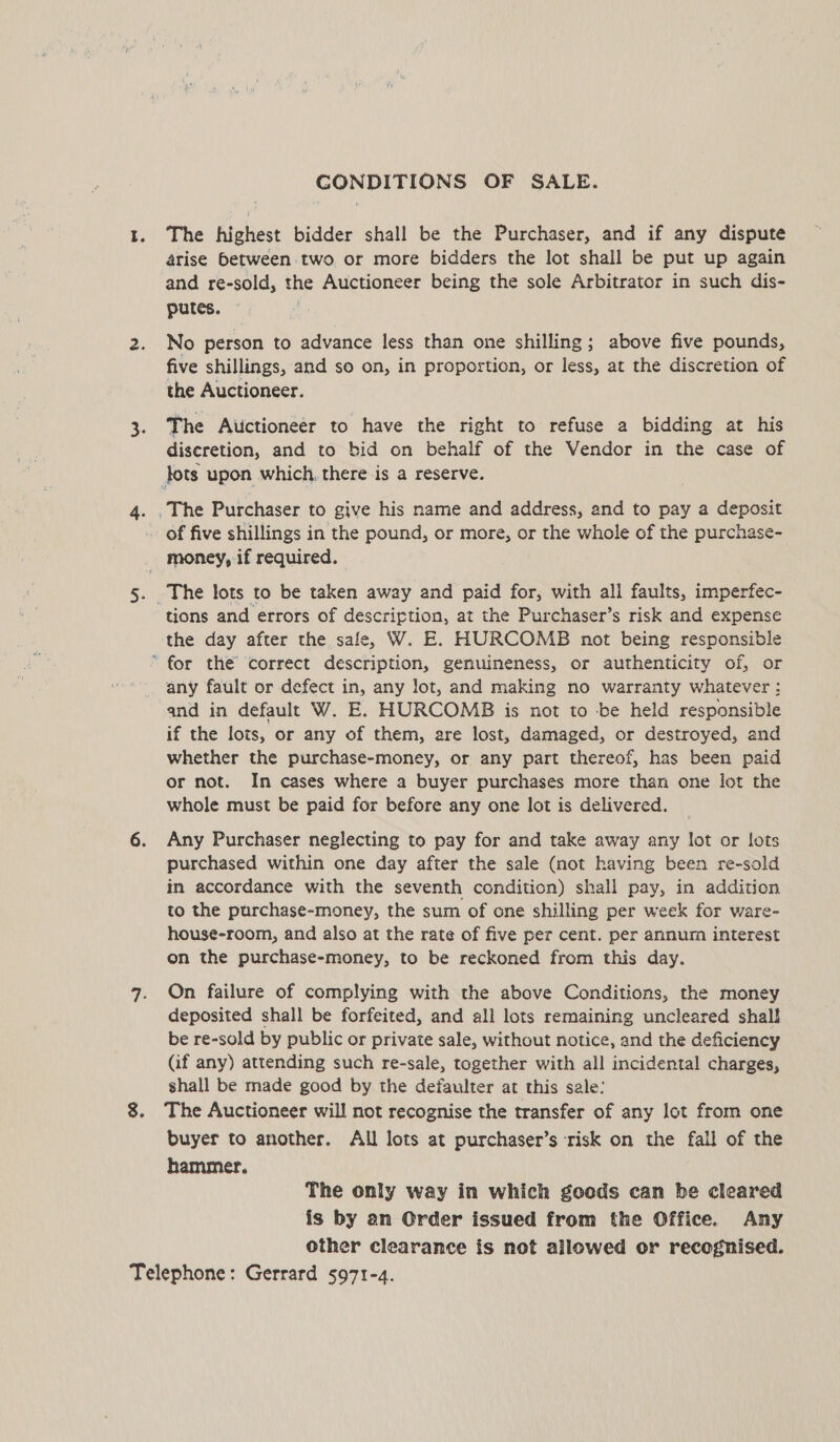 CONDITIONS OF SALE. The highest bidder shall be the Purchaser, and if any dispute arise between two or more bidders the lot shall be put up again and re-sold, the Auctioneer being the sole Arbitrator in such dis- putes. ~ No person to advance less than one shilling; above five pounds, five shillings, and so on, in proportion, or less, at the discretion of the Auctioneer. The Auctioneer to have the right to refuse a bidding at his diseretion, and to bid on behalf of the Vendor in the case of tions and errors of description, at the Purchaser’s risk and expense the day after the sale, W. E. HURCOMB not being responsible any fault or defect in, any lot, and making no warranty whatever : and in default W. E. HURCOMB is not to be held responsible if the lots, or any of them, are lost, damaged, or destroyed, and whether the purchase-money, or any part thereof, has been paid or not. In cases where a buyer purchases more than one lot the whole must be paid for before any one lot is delivered. Any Purchaser neglecting to pay for and take away any lot or lots purchased within one day after the sale (not having been re-sold in accordance with the seventh condition) shall pay, in addition to the purchase-money, the sum of one shilling per week for ware- house-room, and also at the rate of five per cent. per annum interest on the purchase-money, to be reckoned from this day. On failure of complying with the above Conditions, the money deposited shall be forfeited, and ali lots remaining uncleared shall be re-sold by public or private sale, without notice, and the deficiency (if any) attending such re-sale, together with all incidental charges, shall be made good by the defaulter at this sale: The Auctioneer will not recognise the transfer of any lot from one buyer to another. All lots at purchaser’s risk on the fall of the hammer. The only way in which goods can be cleared is by an Order issued from the Office. Any other clearance is not allowed or recognised.