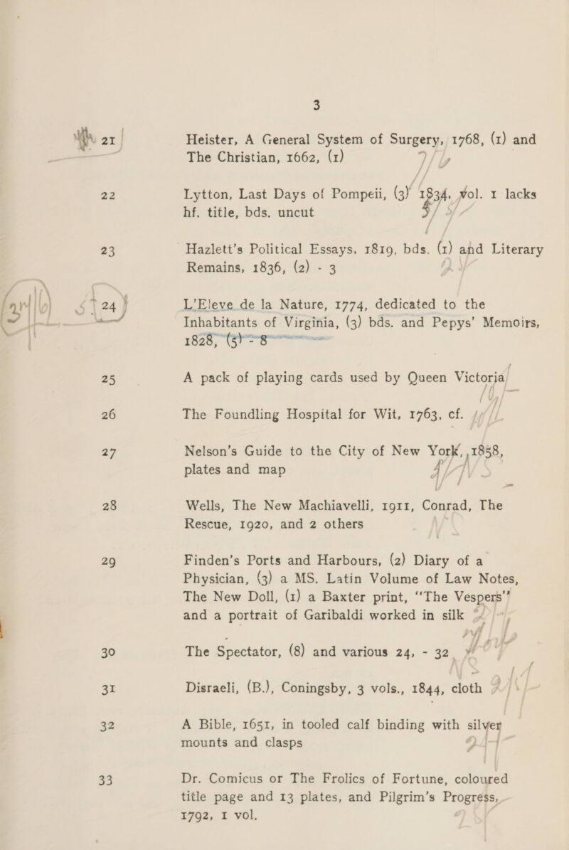 22 23 28 29 30 Sr ce 3 A The Christian, 1662, (1) 7  Lytton, Last Days of Pompeii, (3) 3 vol. 1 lacks hf. title, bds. uncut / of Hazlett’s Political Essays, 1819, Aste (x) and Literary Remains, 1836, (2) - 3 ) L’Eleve de la Nature, 1774, dedicated to the a ec A pack of playing cards used by Queen Victoria, Lh bm The Foundling Hospital for Wit, 1763, cf. Nelson’s Guide to the City of New yp 1858, plates and map 4 , Wells, The New Machiavelli, rg11, Conrad, The Rescue, 1920, and 2 others | Finden’s Ports and Harbours, (2) Diary of a Physician, (3) a MS. Latin Volume of Law Notes, The New Doll, (1) a Baxter print, ‘‘The Vespers’’ and a portrait of Garibaldi worked in silk “ The Spectator, (8) and various 24, - 32. ¥ Disraeli, (B.), Coningsby, 3 vols., 1844, cloth A Bible, 1651, in tooled calf binding with silver mounts and clasps Dr. Comicus or The Frolics of Fortune, coloured title page and 13 plates, and Pilgrim’s Progress,