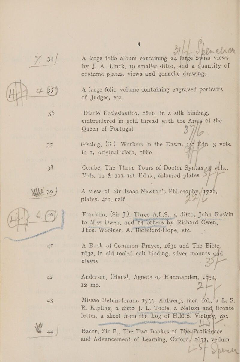 4 ail] lA Pan aA ee 34 | A large folio album containing 24 large S ‘iss views ——— by J. A. Linck, 19 smaller ditto, and a bathe of costume plates, views and gonache drawings A large folio volume containing engraved portraits of Judges, etc.  36 Diario Ecclesiastico, 1806, in a silk binding, embroidered in gold thread with the Arms of the Queen of Portugal 37),   oy Gissing, (G.), Workers in the Dawn, at} ‘— 3 vols. in 1, original cloth, 1880 a 38 Combe, The Three Tours of Doctor Spalax ypls., Vols. 11 &amp; 111 1st Edns., coloured plates — gS is Ly YW 39 ) A view of Sir Isaac Newton’s Phil osophy./ 1728, ree plates, 4to, calf A al loa ri | “hs, ” tail E. : . | if i ,\) : (40) : Franklin, (Sir J.), Three ALS. ee 5. a ditto; acts Ruskin (Ay sesame to Miss Owen, and Prq“others b by Richard Owen, ae ee eo Thos. Woolner, A.“Beresford-Hope, etc. ae | 4t A Book of Common Prayer, 1631 and The Bible, 1632, in old tooled calf binding, silver mounts and &gt;5 1 clasps | og ais 42 Andersen, (Hans), Agnete og Haumanden, 1834, I2 mo. #8 f= a / | 43 Missae Defunctorum, 1733, Antwerp, mor. fol.,’a L. S. R. Kipling, a ditto J. L. Toole, a Nelson and Bronte letter, a sheet from the Log « of eas S. “Vict &amp;e. oe agg trnenntt ans |S | A + 44 | Bacon, Sir F., The ‘TH Bookes of Heit Profici ce and Advaneadene of Learning, aaa fice pe lum » p pen er aearememgy