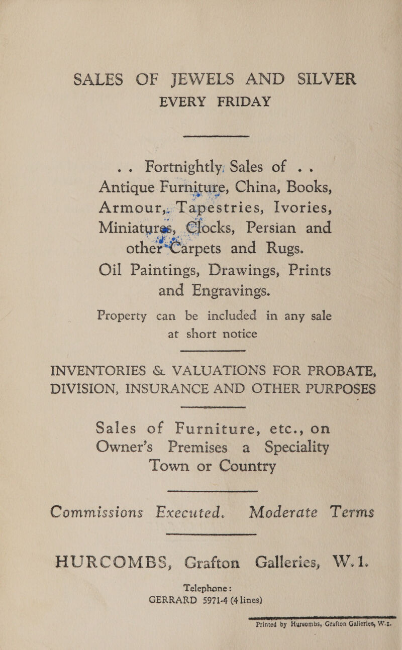 SALES OF JEWELS AND SILVER EVERY FRIDAY .« Fortnightly; Sales of .. Antique Furniture, China, Books, Armour,, Tapestries, Ivories, Miniatures, _€locks, Persian and other Carpets and Rugs. Oil Paintings, Drawings, Prints and Engravings. Property can be included in any sale at short notice INVENTORIES &amp; VALUATIONS FOR PROBATE, DIVISION, INSURANCE AND OTHER PURPOSES Sales of Furniture, etc., on Owner’s Premises a Speciality Town or Country Commissions Executed. Moderate Terms HURCOMEBS, Grafton Galleries, W.1. Telephone: GERRARD 5971-4 (4 lines) oeitegadiert:ieapamnen peneenemmmpmaae aemmemnmmmnmmniaes: Printed by Hureombs, Grafton Galierigs, W.t.