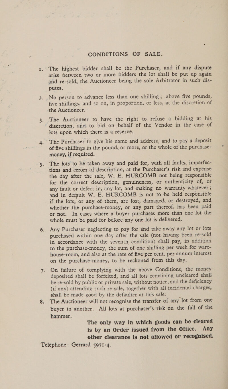 GONDITIONS OF SALE. The highest bidder shall be the Purchaser, and if any dispute 4rise between two or more bidders the lot shall be put up again and re-sold, the Auctioneer being the sole Arbitrator in such dis- putes. five shillings, and so on, in proportion, or less, at the discretion of the Auctioneer. The Auctioneer to have the right to refuse a bidding at his discretion, and to bid on behalf of the Vendor in the case of lots upon which there is a reserve. The Purchaser to give his name and address, and to pay a deposit of five shillings in the pound, or more, or the whole of the purchase- money, if required. The tots to be taken away and paid for, with all faults, imperfec- the day after the sale, W. E. HURCOMB not being responsible for the correct description, genuineness, or authenticity of, or any fault or defect in, any lot, and making no warranty whatever : and in default W. E. HURCOMB is not to -be held responsible if the lots, or any of them, are lost, damaged, or destroyed, and whether the purchase-money, or any part thereof, has been paid or not. In cases where a buyer purchases more than one lot the whole must be paid for before any one lot is delivered. Any Purchaser neglecting to pay for and take away any lot or lots purchased within one day after the sale (not having been re- -sold in accordance with the seventh condition) shall pay, in addition to the purchase-money, the sum of one shilling per week for ware- house-room, and also at the rate of five per cent. per annum interest on the purchase-money, to be reckoned from this day. On failure of complying with the above Conditions, the money deposited shall be forfeited, and all lots remaining uncleared shal! be re-sold by public or private sale, without notice, and the deficiency (if any) attending such re-sale, together with all incidental charges, shall be made good by the defaulter at this sale: The Auctioneer will not recognise the transfer of any “lot from one buyer to another. All lots at purchaser’s risk on the fall of the hammer. The only way in which goods can be cleared is by an Order issued from the Office. Any other clearance is not allowed or recognised.