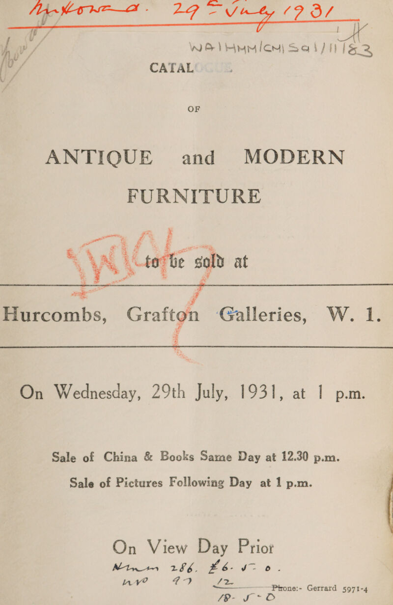  A i? / WEI iem) Sal/ ils 2 o/ CATAL OF ANTIQUE and MODERN FURNITURE     in i? } 4 £87 2% % y* tor be sold at * a - % Pa Hurcombs, Grafton Galleries, W. 1.  On Wednesday, 29th July, 1931, at 1 p.m. Sale of China &amp; Books Same Day at 12.30 p.m. Sale of Pictures Following Day at 1 p.m. On View Day Priot Mtr 1 286. #6. v- 0. nv? 5 Se Ya Ptrone:- Gerrard 5971-4 /8- S~O
