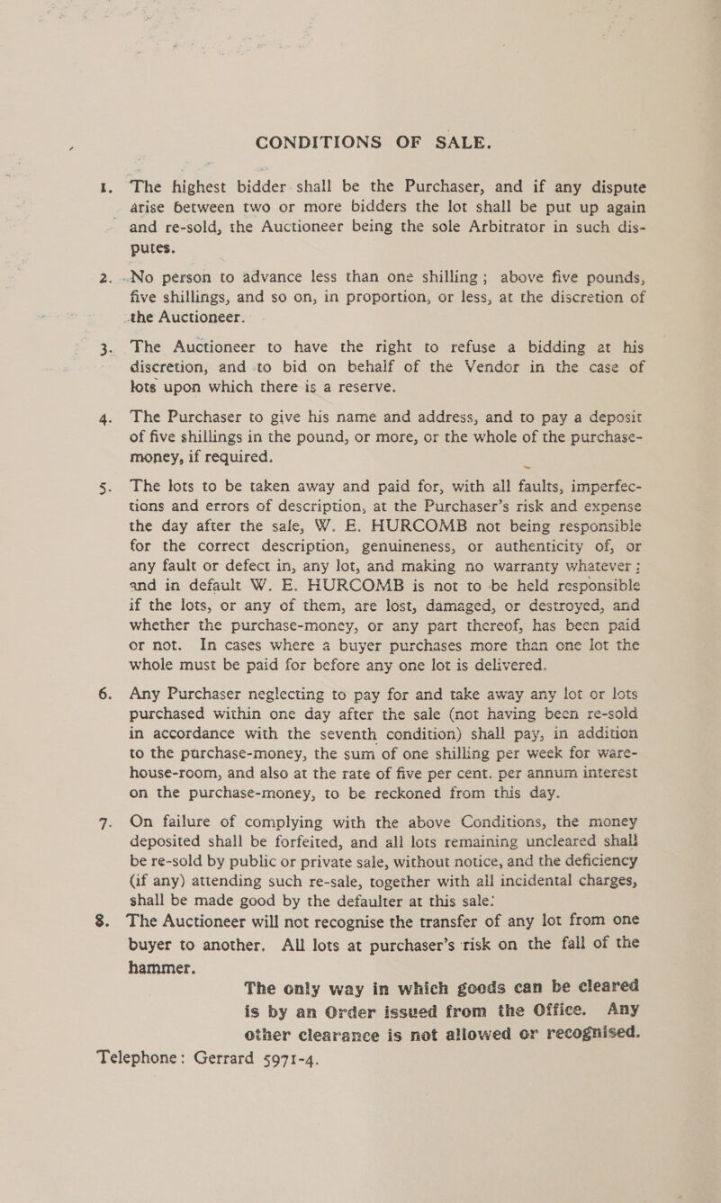 CONDITIONS OF SALE. The highest bidder shall be the Purchaser, and if any dispute arise between two or more bidders the lot shall be put up again putes. five shillings, and so on, in proportion, or less, at the discretion of The Auctioneer to have the right to refuse a bidding at his discretion, and -to bid on behalf of the Vendor in the case of lots upon which there is a reserve. The Purchaser to give his name and address, and to pay a deposit of five shillings in the pound, or more, or the whole of the purchase- money, if required. 7 The lots to be taken away and paid for, with all faults, imperfec- tions and errors of description, at the Purchaser’s risk and expense the day after the safe, W. E. HURCOMB not being responsible for the correct description, genuineness, or authenticity of, or any fault or defect in, any lot, and making no warranty whatever : and in default W. E. HURCOMB is not to be held responsible if the lots, or any of them, are lost, damaged, or destroyed, and whether the purchase-money, or any part thereof, has been paid or not. In cases where a buyer purchases more than one lot the whole must be paid for before any one lot is delivered. Any Purchaser neglecting to pay for and take away any lot or lots purchased within one day after the sale (not having been re-sold in accordance with the seventh condition) shall pay, in addition to the purchase-money, the sum of one shilling per week for ware- house-room, and also at the rate of five per cent. per annum interest on the purchase-money, to be reckoned from this day. On failure of complying with the above Conditions, the money deposited shall be forfeited, and all lots remaining uncleared shall be re-sold by public or private sale, without notice, and the deficiency (if any) attending such re-sale, together with all incidental charges, shall be made good by the defaulter at this sale: The Auctioneer will not recognise the transfer of any lot from one buyer to another, All lots at purchaser’s risk on the fall of the hammer. The only way in which geeds can be cleared is by an Order issued from the Office. Any other clearance is not allowed or recognised.