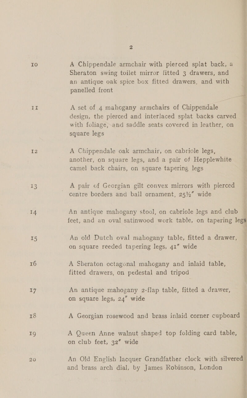 IO Li 12 13 14 I5 16 17 r8 19 A Chippendale armchair with pierced splat back, a Sheraton swing toilet mirror fitted 3 drawers, and an antique oak spice box fitted drawers, and with panelled front A set of 4 mahcgany armchairs of Chippendale design, the pierced and interlaced splat backs carved with foliage,.and saddle seats covered in leather, on square legs A Chippendale oak armchair, on cabriole legs, another, on square legs, and a pair of Hepplewhite camel back chairs, on square tapering legs A pair of Georgian gilt convex mirrors with pierced centre borders and bail ornament, 25% wide An antique mahogany stool, on cabriole legs and club feet, and an oval satinwood work table, on tapering legs An old Dutch oval mahogany table, fitted a drawer, on square reeded tapering legs, 41” wide A Sheraton octagonal mahogany and inlaid table, fitted drawers, on pedestal and tripod An antique mahogany 2-flap table, fitted a drawer, on square legs, 24” wide A Georgian rosewood and brass inlaid corner cupboard © A Queen Anne walnut shaped top folding card table, on club feet, 32” wide An Old English lacquer Grandfather clock with silvered and brass arch dial, by James Robinson, London