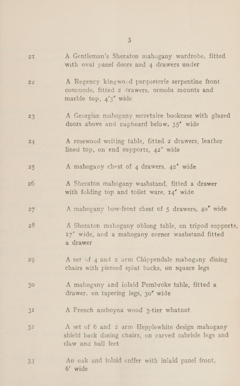 21 22 23 24 25 26 27 26 30 32 33 3 A Gentleman’s Sheraton mahogany wardrobe, fitted with oval panel doors and 4 drawers under A Regency kingwood parqueterie serpentine front commode, fitted 2 drawers, ormolu mounts and marble top, 4’3” wide A Georgian mahogany secretaire bookcase with glazed doors above and cupboard below, 35” wide A rosewood writing table, fitted 2 drawers, leather lined top, on end supports, 42” wide A mahogany chest of 4 drawers, 42” wide A Sheraton mahogany washstand, fitted a drawer with folding top and toilet ware, 14” wide A mahogany bow-front chest of 5 drawers, 40” wide 17” wide, and a mahogany corner washstand fitted a drawer A set of 4 and 2 arm Chippendale mahogany dining chairs with pierced splat backs, on square legs A mahogany and inlaid Pembroke table, fitted a drawer, on tapering legs, 30” wide A French amboyna wood 3-tier whatnot A set of 6 and 2 arm Hepplewhite design mahogany shield back dining chairs, on carved cabriole legs and claw and ball feet An oak and inlaid coffer with iniaid panel front, 6’ wide