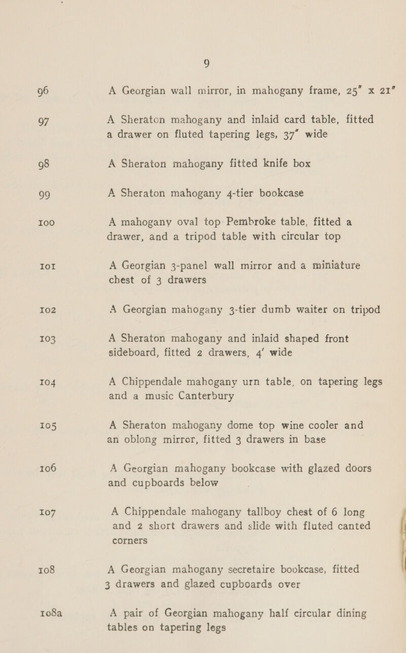 9 96 A Georgian wall mirror, in mahogany frame, 25” x 21” 97 A Sheraton mahogany and inlaid card table, fitted a drawer on fluted tapering legs, 37” wide 98 A Sheraton mahogany fitted knife box 99 A Sheraton mahogany 4-tier bookcase I00 A mahogany oval top Pembroke table, fitted a drawer, and a tripod table with circular top IOI A Georgian 3-panel wall mirror and a miniature chest of 3 drawers 102 A Georgian mahogany 3-tier dumb waiter on tripod 103 A Sheraton mahogany and inlaid shaped front sideboard, fitted 2 drawers, 4’ wide 104 A Chippendale mahogany urn table, on tapering legs and a music Canterbury 105 A Sheraton mahogany dome top wine cooler and an oblong mirror, fitted 3 drawers in base 106 A Georgian mahogany bookcase with glazed doors and cupboards below 107 A Chippendale mahogany tallboy chest of 6 long and 2 short drawers and slide with fluted canted corners 108 A Georgian mahogany secretaire bookcase, fitted 3 drawers and glazed cupboards over 108a A pair of Georgian mahogany half circular dining tables on tapering legs