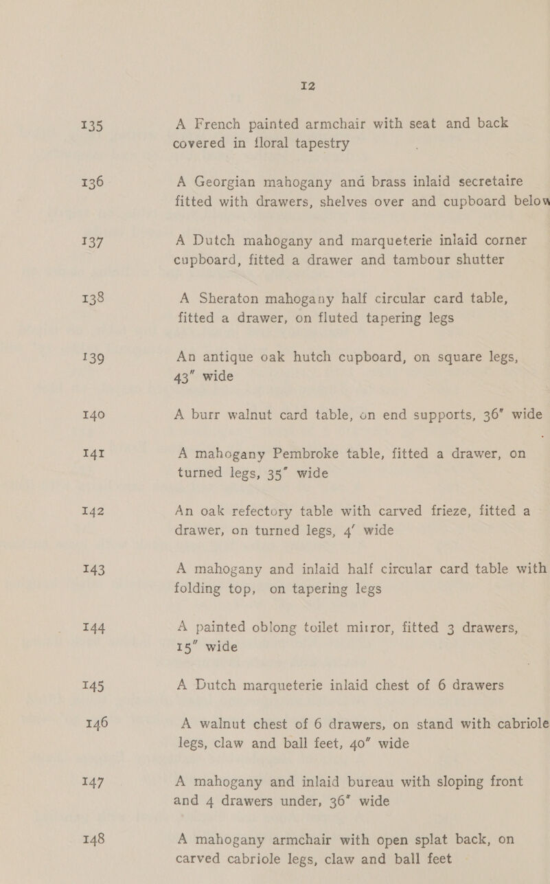 135 136 137 138 139 140 I4I 142 143 144 145 146 147 148 Iz A French painted armchair with seat and back covered in floral tapestry A Georgian mahogany and brass inlaid secretaire fitted with drawers, shelves over and cupboard below A Dutch mahogany and marqueterie inlaid corner cupboard, fitted a drawer and tambour shutter A Sheraton mahogany half circular card table, fitted a drawer, on fluted tapering legs An antique oak hutch cupboard, on square legs, 43 wide A burr walnut card table, on end supports, 36 wide A mahogany Pembroke table, fitted a drawer, on turned legs, 35° wide An oak refectory table with carved frieze, fitted a drawer, on turned legs, 4’ wide A mahogany and inlaid half circular card table with folding top, on tapering legs A painted oblong toilet mirror, fitted 3 drawers, 15 wide A Dutch marqueterie inlaid chest of 6 drawers A walnut chest of 6 drawers, on stand with cabriole legs, claw and ball feet, 40” wide A mahogany and inlaid bureau with sloping front and 4 drawers under, 36 wide A mahogany armchair with open splat back, on carved cabriole legs, claw and ball feet