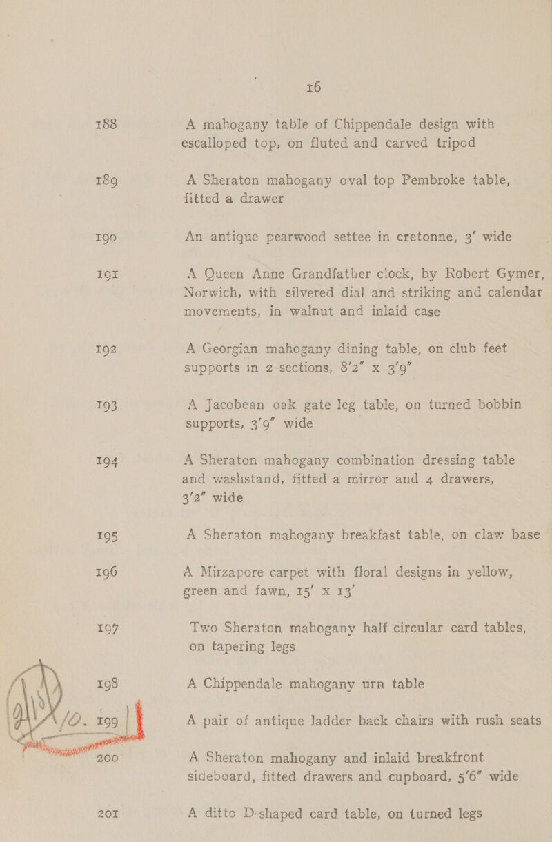 188 189 190 191 192 193  16 A mahogany table of Chippendale design with escalloped top, on fluted and carved tripod A Sheraton mahogany oval top Pembroke table, fitted a drawer An antique pearwood settee in cretonne, 3’ wide A Queen Anne Grandfather clock, by Robert Gymer, Norwich, with silvered dial and striking and calendar movements, in walnut and inlaid case A Georgian mahogany dining table, on club feet supports in 2 sections, 8’2 x 3’9” a A Jacobean oak gate leg table, on turned bobbin supports, 39” wide | A Sheraton mahogany combination dressing table and washstand, fitted a mirror and 4 drawers, 3/2” wide A Sheraton mahogany breakfast table, on claw base A Mirzapore carpet with floral designs in yellow, green and fawn, 15’ x 13’ Two Sheraton mahogany half circular card tables, on tapering legs A Chippendale mahogany urn table A pair of antique ladder back chairs with rush seats A Sheraton mahogany and inlaid breakfront sideboard, fitted drawers and cupboard, 5’6” wide A ditto D-shaped card table, on turned legs