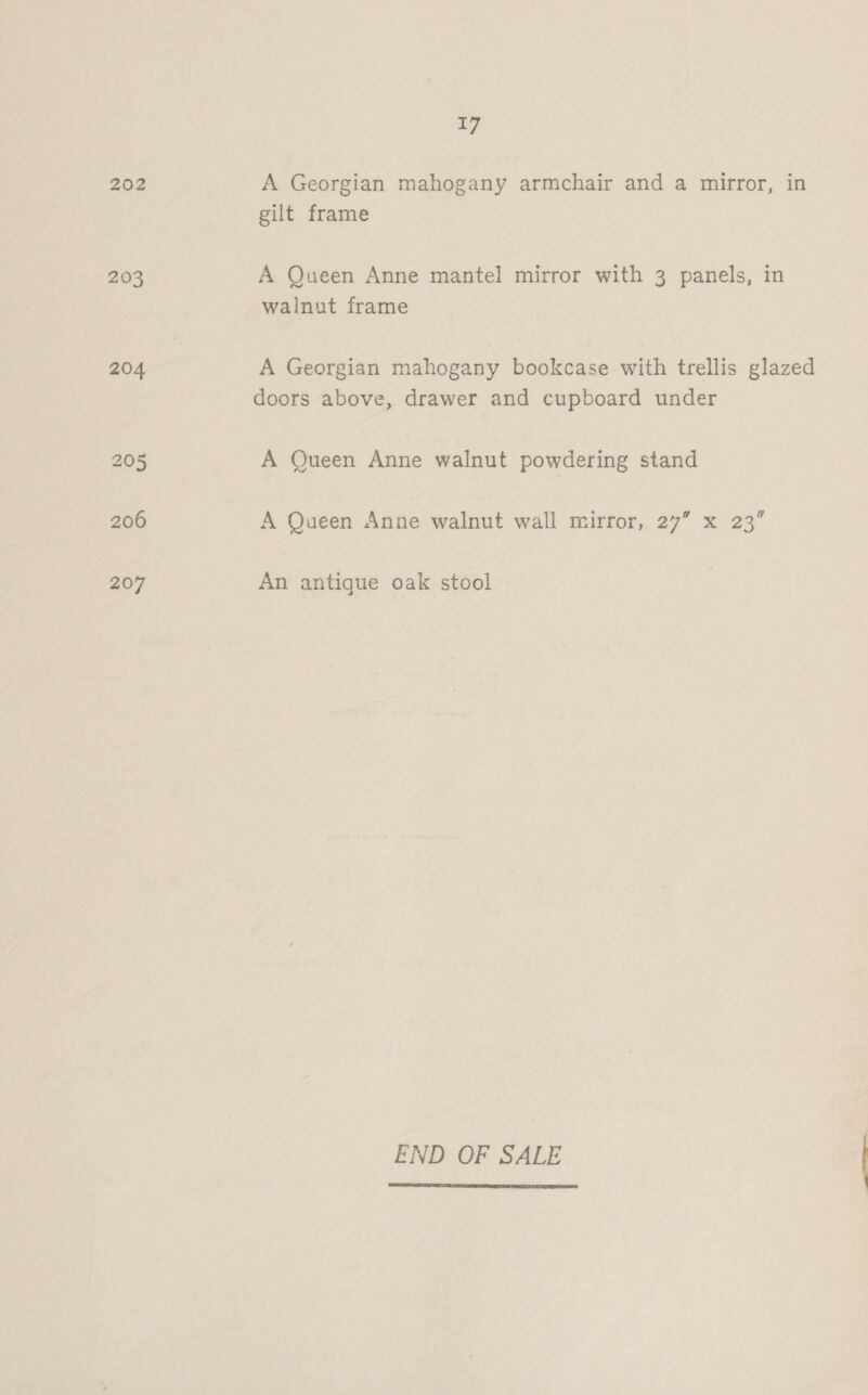 202 203 204 205 206 207 17 A Georgian mahogany armchair and a mirror, in gilt frame A Queen Anne mantel mirror with 3 panels, in walnut frame A Georgian mahogany bookcase with trellis glazed doors above, drawer and cupboard under A Queen Anne walnut powdering stand A Queen Anne walnut wall mirror, 27” x 23” An antique oak stool END OF SALE 
