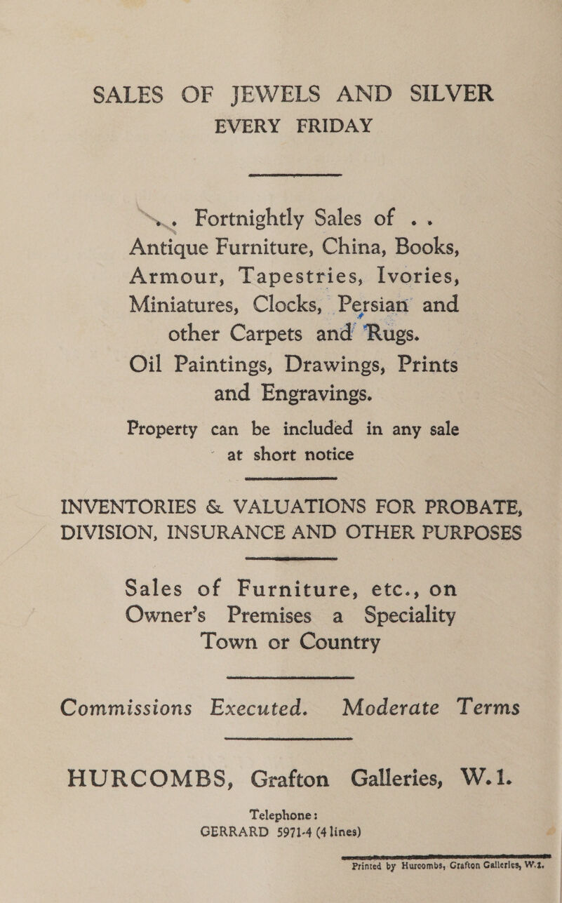 SALES OF JEWELS AND SILVER EVERY FRIDAY “... Fortnightly Sales of .. Antique Furniture, China, Books, Armour, Tapestries, Ivories, Miniatures, Clocks, Persian and other Carpets and Rugs. Oil Paintings, Drawings, Prints and Engravings. Property can be included in any sale ‘ at short notice INVENTORIES &amp; VALUATIONS FOR PROBATE, DIVISION, INSURANCE AND OTHER PURPOSES Sales of Furniture, etc., on Owner’s Premises a Speciality Town or Country Commissions Executed. Moderate Terms HURCOMBS, Grafton Galleries, W.1. Telephone: GERRARD 5971-4 (4 lines) Printed by Hurcombs, Grafton Galleries, W.2.