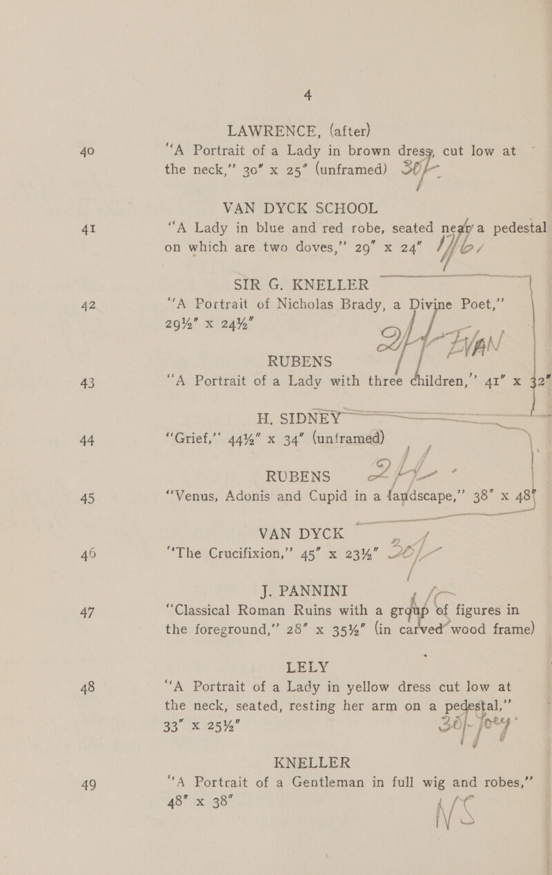 40 41 42 43 44 45 46 47 48 oo 4 LAWRENCE, (after) “A Portrait of a Lady in brown dresg, cut low at the neck,” 30” x 25” (unframed) SO /- VAN DYCK SCHOOL “A Lady in blue and red robe, seated near’a pedestal 23 on which are two doves,” 29” x 24”  i SIR G. KNELLER ‘| “A Portrait of Nicholas Brady, a rie Poet,” 29% x 24%, :  i FAN | “A Portrait of a Lady with three children,” AI x 32° H. SIDNEY Bias ae acne ORNS ce ae “Grief,’’ 44%” x 34” (unframed) ‘\ ‘ge ff Pace RUBENS of | a : | “Venus, Adonis and Cupid ina fandscape,”’ ies 487 aa ware TREE WAN DMCC ae ed “The Crucifixion,” 45” x 23%’ ai we J. PANNINI “Classical Roman Ruins with : ae of our in the foreground,” 28” x 35%” (in carved’ wood frame) LELY “A Portrait of a Lady in yellow dress cut low at the neck, seated, resting her arm on a pert is 33 x 25%” SO} yey ig KNELLER “A Portrait of a Gentleman in full wig and robes,”