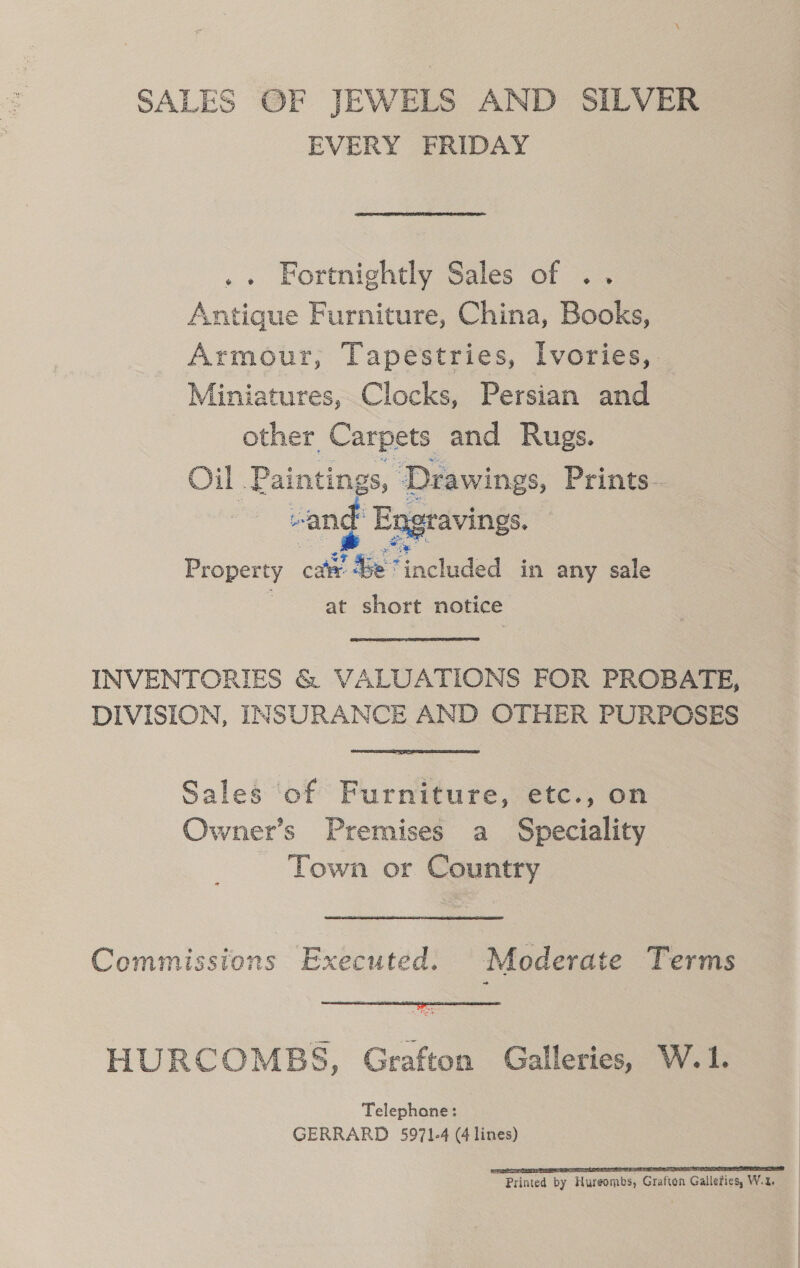 SALES OF JEWELS AND SILVER EVERY FRIDAY . Fortnightly Sales of .. Antique Furniture, China, Books, Armour, Tapestries, lvories, Miniatures, Clocks, Persian and other Carpets and Rugs. Oil . Paintings, “Drawings, Prints- Z -ang Engravings. |  Property car Be’ Hocteded in any sale at short notice INVENTORIES &amp; VALUATIONS FOR PROBATE, DIVISION, INSURANCE AND OTHER PURPOSES Sales of Furniture, etc., on Owner’s Premises a Speciality Town or Country Commissions Executed. Moderate Terms  HURCOMBS, Grafton Galleries, W.1. Telephone: GERRARD 5971-4 (4 lines) 