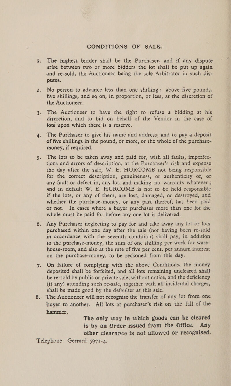 CONDITIONS OF SALE. The highest bidder shall be the Purchaser, and if any dispute arise between two or more bidders the lot shall be put up again and re-soid, the Auctioneer being the sole Arbitrator in such dis- putes. No person to advance less than one shilling; above five pounds, five shillings, and sq on, in proportion, or less, at the discretion of the Auctioneer. The Auctioneer to have the right to refuse a bidding at his discretion, and to bid on behalf of the Vendor in the case of lots upon which there is a reserve. The Purchaser to give his name and address, and to pay a deposit of five shillings in the pound, or more, or the whole of the purchase- money, if required. The lots to be taken away and paid for, with all faults, imperfec- tions and errors of description, at the Purchaser’s risk and expense the day after the sale, W. E. HURCOMB not being responsible for the correct description, genuineness, or authenticity of, or any fault or defect in, any lot, and making no warranty whatever : and in default W. E. HURCOMB is not to be held responsible if the lots, or any of them, are lost, damaged, or destroyed, and whether the purchase-money, or any part thereof, has been paid or not. In cases where a buyer purchases more than one lot the whole must be paid for before any one lot is delivered. Any Purchaser neglecting to pay for and take away any lot or lots purchased within one day after the sale (not having been re-sold in accordance with the seventh condition) shall pay, in addition to the purchase-money, the sum of one shilling per week for ware- house-room, and also at the rate of five per cent. per annum interest on the purchase-money, to be reckoned from this day. On failure of complying with the above Conditions, the money deposited shall be forfeited, and all lots remaining uncleared shall be re-sold by public or private sale, without notice, and the deficiency (if any) attending such re-sale, together with all incidental charges, shall be made good by the defaulter at this sale. The Auctioneer will not recognise the transfer of any lot from one buyer to another. All lots at purchaser’s risk on the fall of the hammer. The only way in which goods can be cleared is by an Order issued from the Office. Any other clearance is not allowed or recognised.