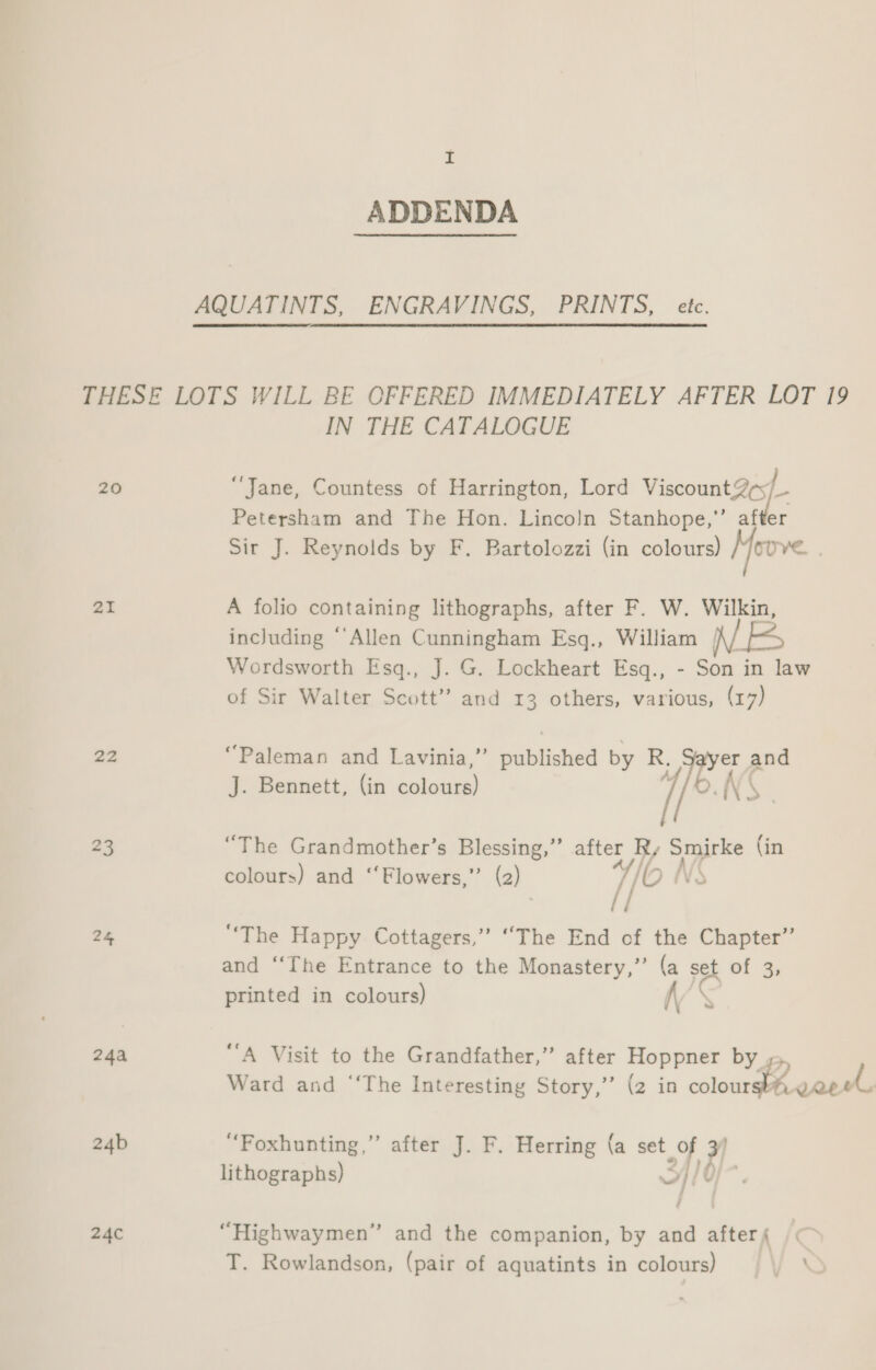 ADDENDA AQUATINTS, ENGRAVINGS, PRINTS, etc. THESE LOTS WILL BE OFFERED IMMEDIATELY AFTER LOT 19 IN THE CATALOGUE 20 ‘Jane, Countess of Harrington, Lord Viscount 2¢s/_- Petersham and The Hon. Lincoln Stanhope,’’ after Sir J. Reynolds by F. Bartolozzi (in colours) //ovve. . 21 A folio containing lithographs, after F. W. Wilkin, including ‘Allen Cunningham Esq., William /\/ Wordsworth Esq., J. G. Lockheart Esq., - Son in law of Sir Walter Scott” and 13 others, various, (17) 22 “Paleman and Lavinia,” scibdivhed by R. “ene and J. Bennett, (in ecinueee 1/94 t 23 “The Grandmother’s Blessing,” after Ry Smirke (in colours) and ‘‘Flowers,”’ (2) yf lio NS ; / 24, ‘The Happy Cottagers,” “The End of the Chapter” and ‘‘The Entrance to the Monastery,” (a set of 3, printed in colours) VY 24a “A Visit to the Grandfather,” after Hoppner by ke Wee } ae Ward and ‘‘The Interesting Story,’’ (2 in Re Cab” 24b “Foxhunting,’”’ after J. F. Herring (a set Of 7 lithographs) &gt;} / 0 24C “Highwaymen” and the companion, by and afters T. Rowlandson, (pair of aquatints in colours)