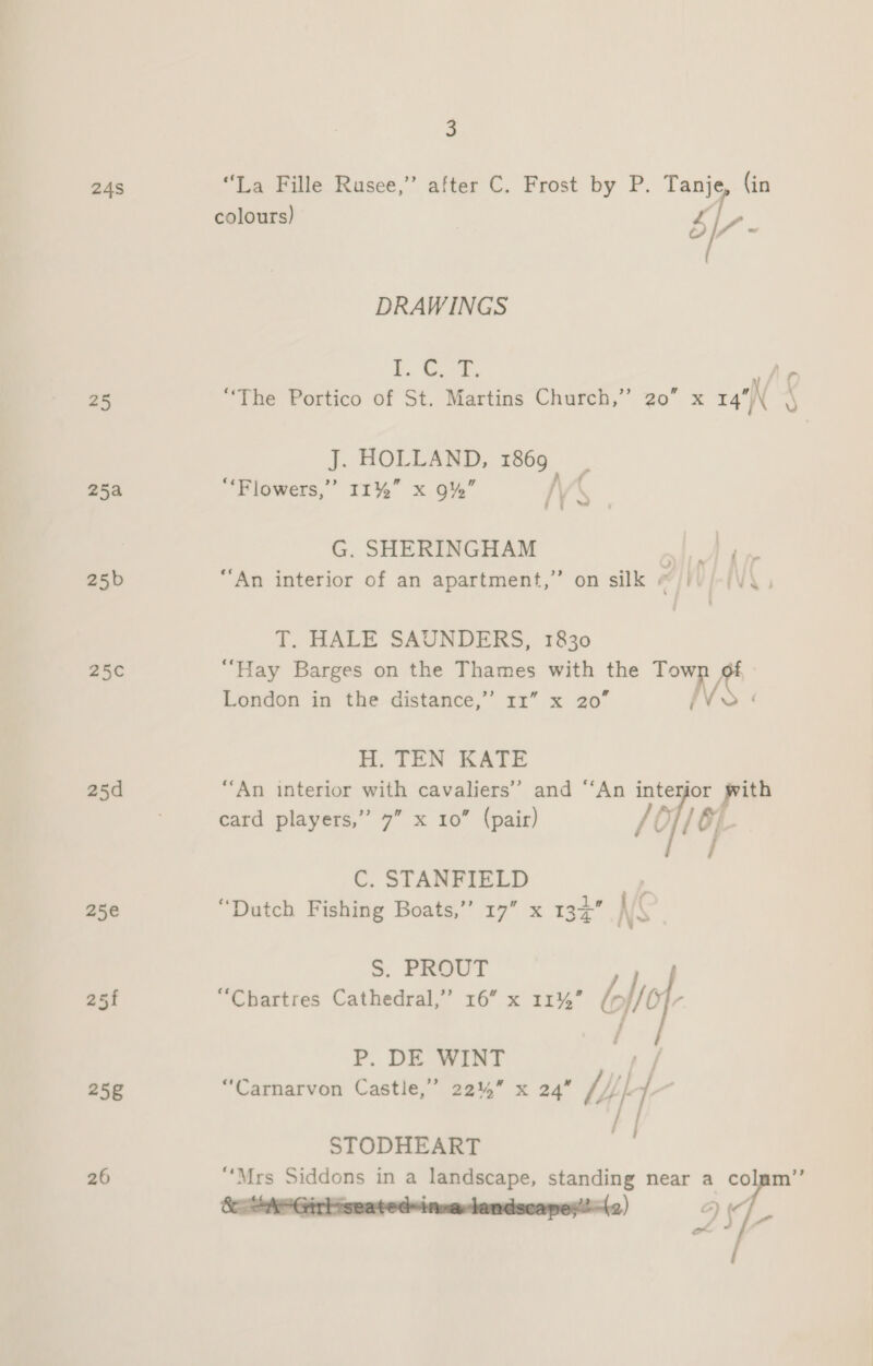 24S 25 25a 25b 25 25d 258 26 3 “La Fille Rusee,” after C. Frost by P. Tanje, (in Ne ~ DRAWINGS bo Gua “The Portico of St. Martins Church,” 20” x 14 NS J. HOLLAND, 1869 “‘Flowers,’’ 11%” x 9” /\ G. SHERINGHAM Re ee “An interior of an apartment,” on silk @/ii/-(V\. T. HALE SAUNDERS, 1830 “Hay Barges on the Thames with the ae &gt;?) London in the distance,’ 11” x 20” H. TEN KATE “An interior with cavaliers’’ and “‘An er or ir card players,” 7” x 10” (pair) /oft6j C. STANFIELD “Dutch Fishing Boats,” 17” x 13+ S. PROUT j “Chartres Cathedral,” 16” x 11%” lef P. DE WINT ia “Carnarvon Castle,’ 22%” x 24” iy al / efi et we fy STODHEART ‘i “Mrs Siddons in a landscape, standing near a colmm’”’ 