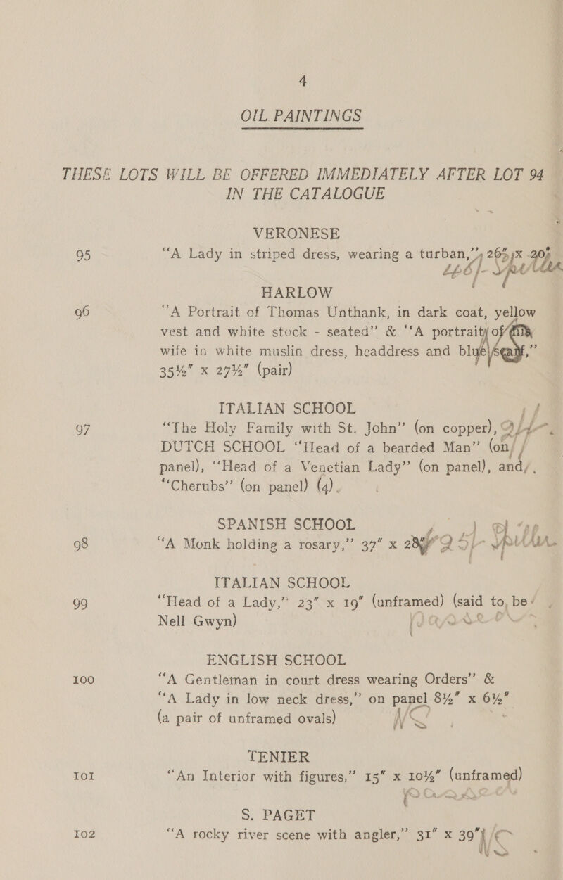 OIL, PAINTINGS 95 97 98 5) 100 Iol I02 IN THE CATALOGUE VERONESE ““A Lady in striped dress, wearing a mere 4 203 65 px rf HARLOW “A Portrait of Thomas Unthank, in dark coat, yellow vest and white stock - seated’ &amp; ‘‘A portraityo , wife in white muslin dress, headdress and bl Av! 35% x 27% (pair) ITALIAN SCHOOL pf “The Holy Family with St. John” (on copper), A/4-~, DUTCH SCHOOL “Head of a bearded Man” (on/ / panel), ‘‘Head of a Venetian Lady” (on panel), and/, “Cherubs”’ (on panel) (4). SPANISH SCHOOL “A Monk holding a rosary,’ 37” x ng } Yip HA Le ane ITALIAN SCHOOL “Head of a Lady,” 23” x 19” (unframed) (said to, be/ . Nell Gwyn) {v n/r A Be ae ENGLISH SCHOOL “A Gentleman in court dress wearing Orders’ &amp; “A Lady in low neck dress,” on panel 8% x 6% (a pair of unframed ovals) Ns TENIER “An Interior with figures,” 15” x 10%” (unframed) ~ Oe ay 48% . S. PAGET “A rocky river scene with angler,” 31” x et a
