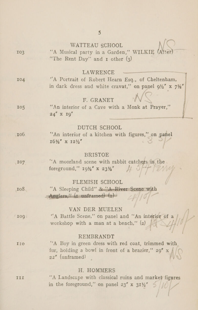 WATTEAU SCHOOL Ox 103 “A Musical party in a Garden,” WILKIE After) “The Rent Day” and 1 other (3) LAWRENCE a ee 104 “A Portrait of Robert Hearn Esq., of Cheltenham, in dark dress and white cravat,’ on panel 9% x 7%  x /C F. GRANET N m3 105 “An interior of a Cave with a Monk at Prayer,” 24” X 1g”  ns pm a Memes Sth et LOO LL TEL a Sateen 9 ee aa DUTCH SCHOOL | 106 “An interior of a kitchen with figures,” on panel 16% x 12% oo ae BRISTOE 107 “A moorland scene with rabbit ag a in, the . foreground,’’ 19%” x 23% yr tho / / FLEMISH SCHOOL 108 “A Sleeping Child’’ &amp;éunAudQiwer=Scene pr - Amglers,2.r-unframed)t2)~ ; VAN DER MUELEN 1 109 “A Battle Scene,” on panel and “‘An interior of a Fe Lat workshop with a man at a bench,”’ (2) HG LE Lt ‘] rina fj ° i REMBRANDT TIO “A Boy in green dress with red coat, trimmed with. fur, holding a bowl in front of a brazier,’’ 29” “iH @ 22” (unframed) VS H. HOMMERS III “A Landscape with classical ruins and market figures in the foreground,” on panel 23” x 31% S$ ‘AC | 7