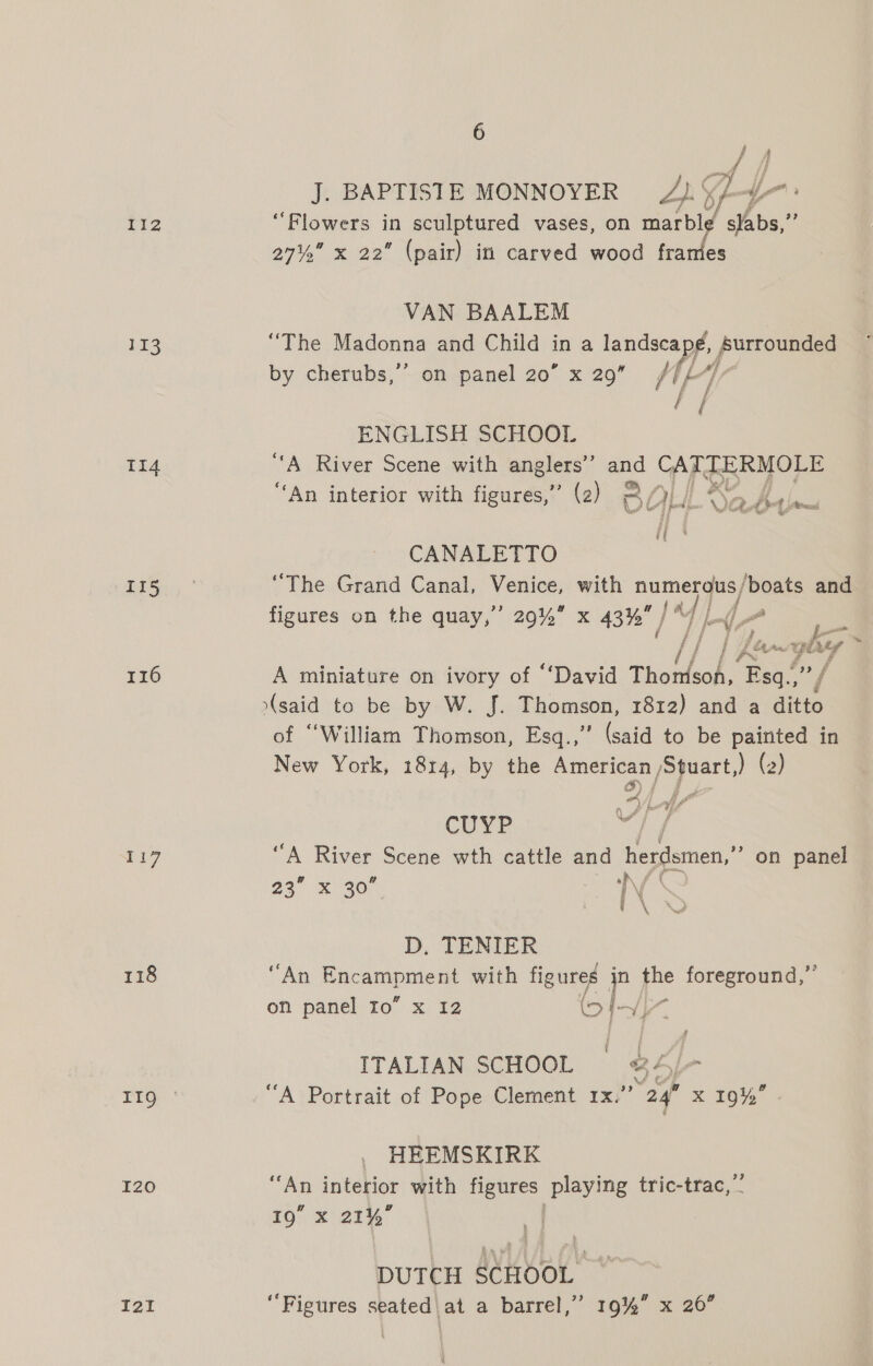 113 1I4 ris 116 117 118 I20 I2I 6 J. BAPTISTE MONNOYER 2). Y 4- ; ‘Flowers in sculptured vases, on Ad aby as 27% x 22 (pair) in carved wood fra VAN BAALEM “The Madonna and Child in a ay Surrounded by cherubs,’’ on panel 20” x 29 Wg ENGLISH SCHOOL “A River Scene with anglers’ and CATTERMOLE cy ° ° ° e 4: on, ; if at $ ‘An interior with figures,” (2) 3 / HH \ ep Phot lanes ff tf CANALETTO ‘The Grand Canal, os with numerous / ‘boats and figures on the quay,” 29% x 43% iL y) L He / fag yb a A miniature on ivory of “‘David inka oe eg (said to be by W. J. Thomson, 1812) and a ditto of “William Thomson, Esq.,’’ (said to be painted in New York, 1814, by the American /Stuart,) (2) G) | f CUYP 7 “A River Scene wth cattle and herdsmen,’ on panel 23, x 30 rf \ oo Te D. TENIER “An Encampment with figures I the foreground,” on panel fo” x 12 to 4- i ITALIAN, SCHOOL, © 3 ra “A Portrait of Pope Clement 1x.” “2g x 19%” HEEMSKIRK “An interior with ses playing tric-trac,’’ 19° x 21% DUTCH SCHOOL ‘Figures seated|at a barrel,” 19%” x 26”
