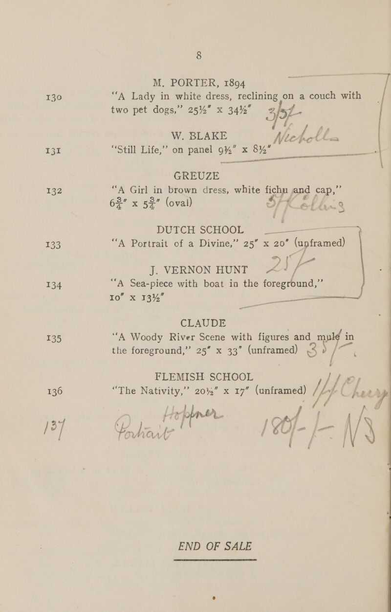 130 VA adi in white es ae on a couch with W. BLAKE Af, ff, Lill Cornet eye foe “Still Life,’ on panel 9%” x 8%” el anaes a Shh D ELLE L IOI Rete deste GREUZE 132 ‘ aOGiri ae brown dress, white ye, and ry ea 62 x 53 (oval) tik bs ni DUTCH SCHOOL’. 133 “A Portrait of a Divine,” 25” x 20’ (upframed) a, pC f p) f f Pd J. VERNON HUNT pe J f  134 ‘A Sea-piece with boat ia the foreground,” Io’ x 33%” eins | ee | CLAUDE | 135 ‘‘A Woody River Scene with figures and mpd in : the foreground,” 25” x 33” (unframed) 3 eS FLEMISH SCHOOL ti fe 136 “The Saas 20%” x 17” (unframed) | fof (Aeer ae RE / yen Heppner. 10 ot } | ( {  END OF SALE 