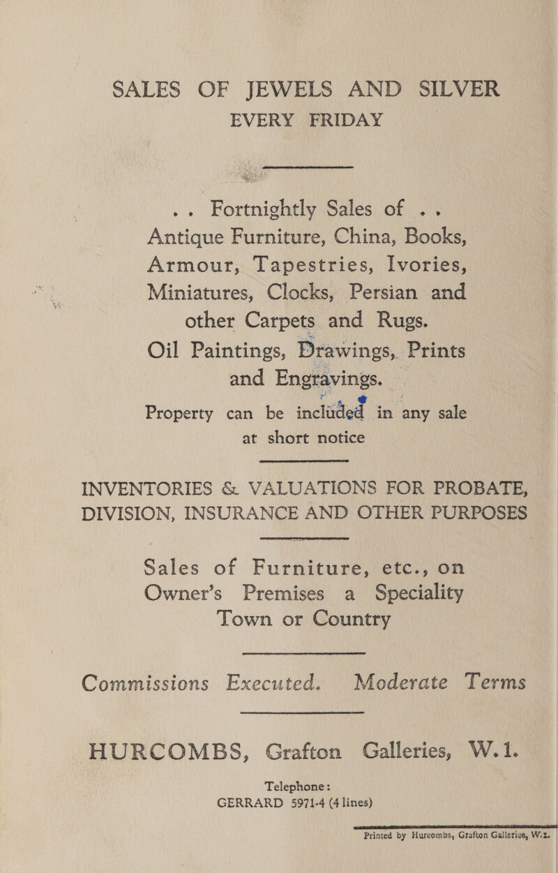 SALES OF JEWELS AND SILVER EVERY FRIDAY | .. Fortnightly Sales of .. Antique Furniture, China, Books, Armour, Tapestries, Ivories, Miniatures, Clocks, Persian and other Carpets and Rugs. Oil Paintings, Drawings, Prints and Engravings. : Property can be ineliftied . in any sale at short notice INVENTORIES &amp; VALUATIONS FOR PROBATE, DIVISION, INSURANCE AND OTHER PURPOSES Sales of Furniture, etc., on Owner’s Premises a Speciality Town or Country Commissions Executed. Moderate Terms HURCOMBS, Grafton Galleries, W.1. Telephone: GERRARD 5971-4 (4 lines) cs BSG 7 oa TNA SR Printed by Hurcombs, Grafton Galleries, W.2.