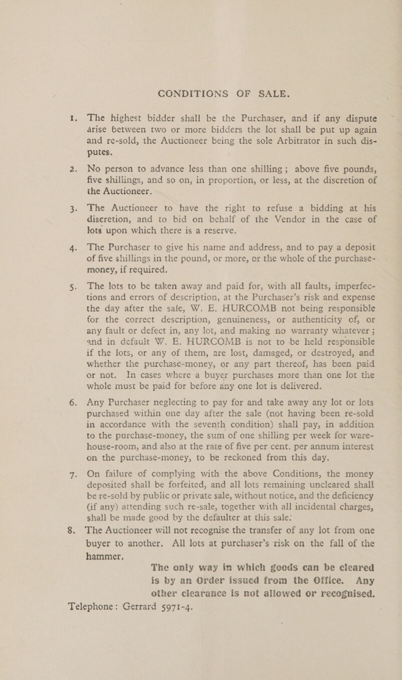CONDITIONS OF SALE. The highest bidder shall be the Purchaser, and if any dispute arise between two or more bidders the lot shall be put up again and re-sold, the Auctioneer being the sole Arbitrator in such dis- putes. No person to advance less than one shilling; above five pounds, five shillings, and so on, in proportion, or less, at the discretion of | the Auctioneer. The Auctioneer to have the right to refuse a bidding at his discretion, and to bid on behalf of the Vendor in the case of lots upon which there is a reserve. The Purchaser to give his name and address, and to pay a deposit of five shillings in the pound, or more, or the whole of the purchase- money, if required. The lots to be taken away and paid for, with all faults, imperfec- tions and errors of description, at the Purchaser’s risk and expense the day after the sale, W. E. HURCOMB not being responsible for the correct description, genuineness, or authenticity of, or any fault or defect in, any lot, and making no warranty whatever; and in default W. E. HURCOMB is not to be held responsible if the lots, or any of them, are lost, damaged, or destroyed, and whether the purchase-money, or any part thereof, has been paid or not. In cases where a buyer purchases more than one lot the whole must be paid for before any one lot is delivered. Any Purchaser neglecting to pay for and take away any lot or lots purchased within one day after the sale (not having been re-sold in accordance with the seventh condition) shall pay, in addition to the purchase-money, the sum of one shilling per week for ware- house-room, and also at the rate of five per cent. per annum interest on the purchase-money, to be reckoned from this day. On failure of complying with the above Conditions, the money deposited shall be forfeited, and all lots remaining uncleared shall be re-sold by public or private sale, without notice, and the deficiency (if any) attending such re-sale, together with all incidental charges, shall be made good by the defaulter at this sale: The Auctioneer will not recognise the transfer of any lot from one buyer to another, All lots at purchaser’s risk on the fall of the hammer, The only way in which ¢gceods can be cleared is by am Order issued from the Office. Any other clearance is not allowed or recognised.