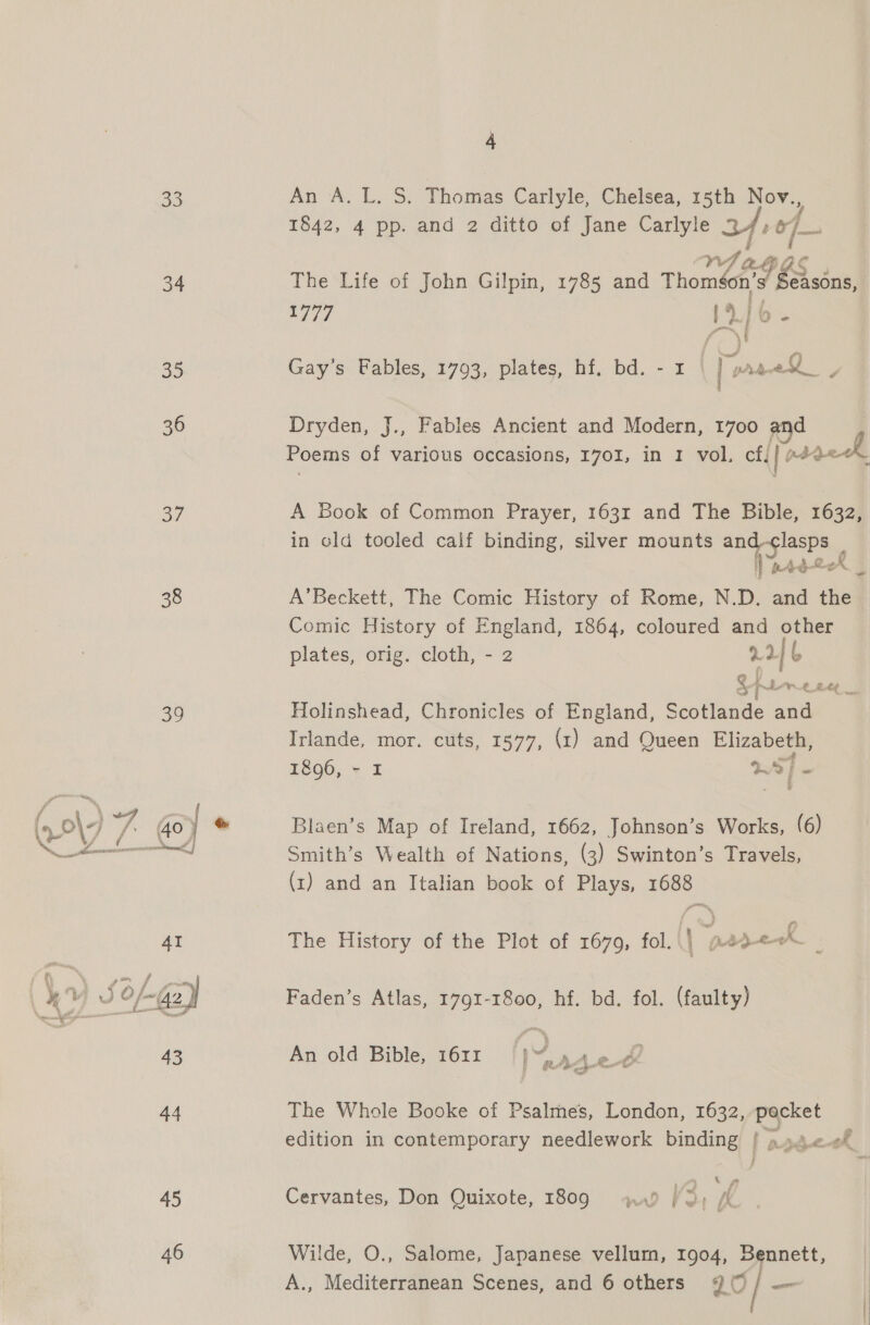 33 34 35 36 a7 38 39 45 46 4 An A. L. S. Thomas Carlyle, Chelsea, 15th Nov., . f 1842, 4 pp. and 2 ditto of Jane Carlyle LD f o/—~ f 4 a VA AGES , The Life of John Gilpin, 1785 and Thoméon’s Seasons, Gay’s Fables, 1793, plates, hf. bd. - 1 ona / Dryden, J., Fables Ancient and Modern, 1700 and Poems of various occasions, 1701, in 1 vol, cf. | pageck A Book of Common Prayer, 163r and The Bible, 1632, in old tooled calf binding, silver mounts and-clasps _ HP ntd-er _ A’Beckett, The Comic History of Rome, N.D. and the Comic History of England, 1864, coloured and other plates, orig. cloth, - 2 22 b Holinshead, Chronicles of England, Scotlande and Irlande, mor. cuts, 1377, (1) and Queen Elizabeth, 1896, - I WS] i Blaen’s Map of Ireland, 1662, Johnson’s Works, (6) Smith’s Wealth of Nations, (3) Swinton’s Travels, (1) and an Italian book of Plays, 1688 The History of the Plot of 1679, fol. | p2d<0% _ Faden’s Atlas, 1791-1800, hf. bd. fol. (faulty) < nf oe &amp; j : us eh a yD 3 fie ~~ som ¥ Mosel ae An old Bible, 1611 The Whole Booke of Psalmes, London, 1632, pocket edition in contemporary needlework binding | a4 «0 { 4 Cervantes, Don Quixote, 1809 wad / 2) fA Wilde, O., Salome, Japanese vellum, 1904, Bennett, |