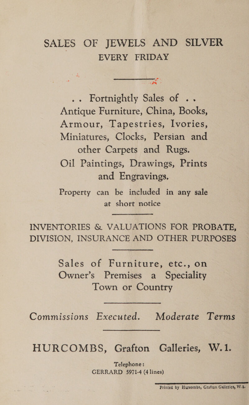 SALES OF JEWELS AND SILVER EVERY FRIDAY i, “ - stee@ .« Fortnightly Sales of .. Antique Furniture, China, Books, Armour, Tapestries, Ivories, Miniatures, Clocks, Persian and other Carpets and Rugs. Oil Paintings, Drawings, Prints and Engravings, Property can be included in any sale at short notice INVENTORIES &amp; VALUATIONS FOR PROBATE, DIVISION, INSURANCE AND OTHER PURPOSES Sales of Furniture, etc., on Owner’s Premises a_ Speciality Town or Country Commissions Executed. Moderate Terms HURCOMBS, Grafton Galleries, W.1. Telephone: GERRARD 5971-4 (4 lines) el Printed by Hureombs, Grafton Gallerigs, W.2-