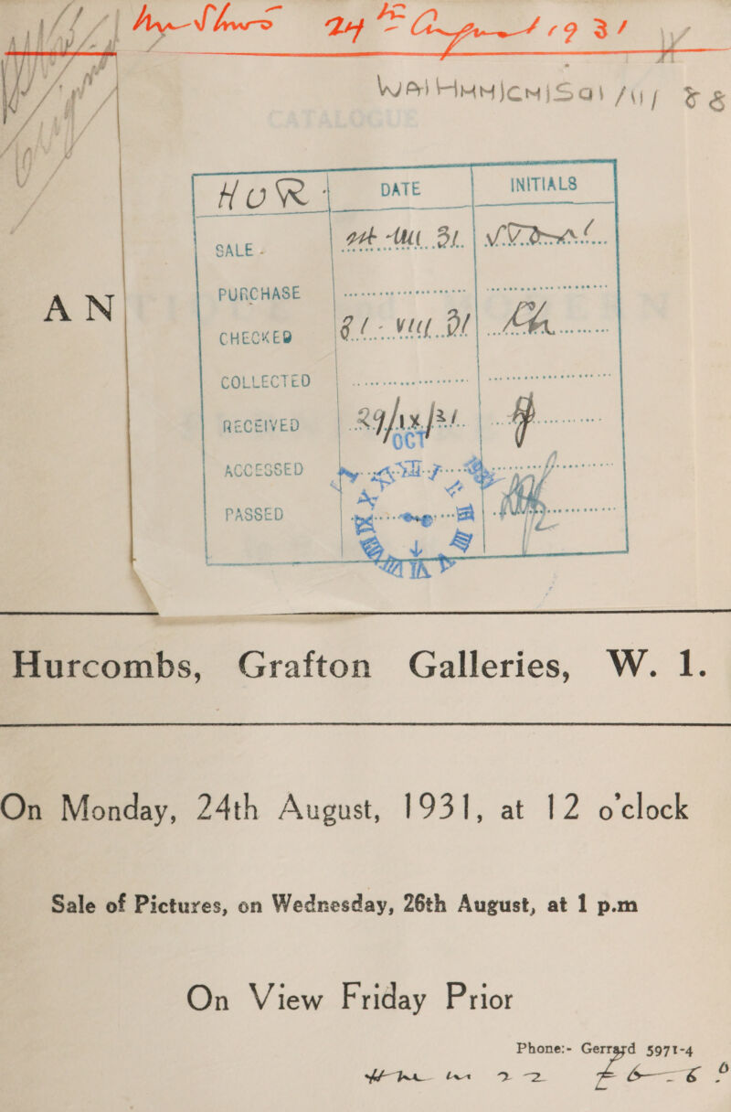   HOUR ae DATE INITIALS SALE otk WW BL. | MU Rees. MM suns nnsen,| naar eeegenns reson AN|tED™ CHECKED Cl Me OL Lt See ee a COLLECTED | RECEIVED ST &lt;a a ae ACCESSED gl 7 nae’ PASSED ye cng | FURS neo   Hurcombs, Grafton Galleries, W. 1. On Monday, 24th August, 1931, at 12 o'clock Sale of Pictures, on Wednesday, 26th August, at 1 p.m On View Friday Prior Phone:- Gerrazd 5971-4 cg mae 2 oe Mee 20 6— s 6