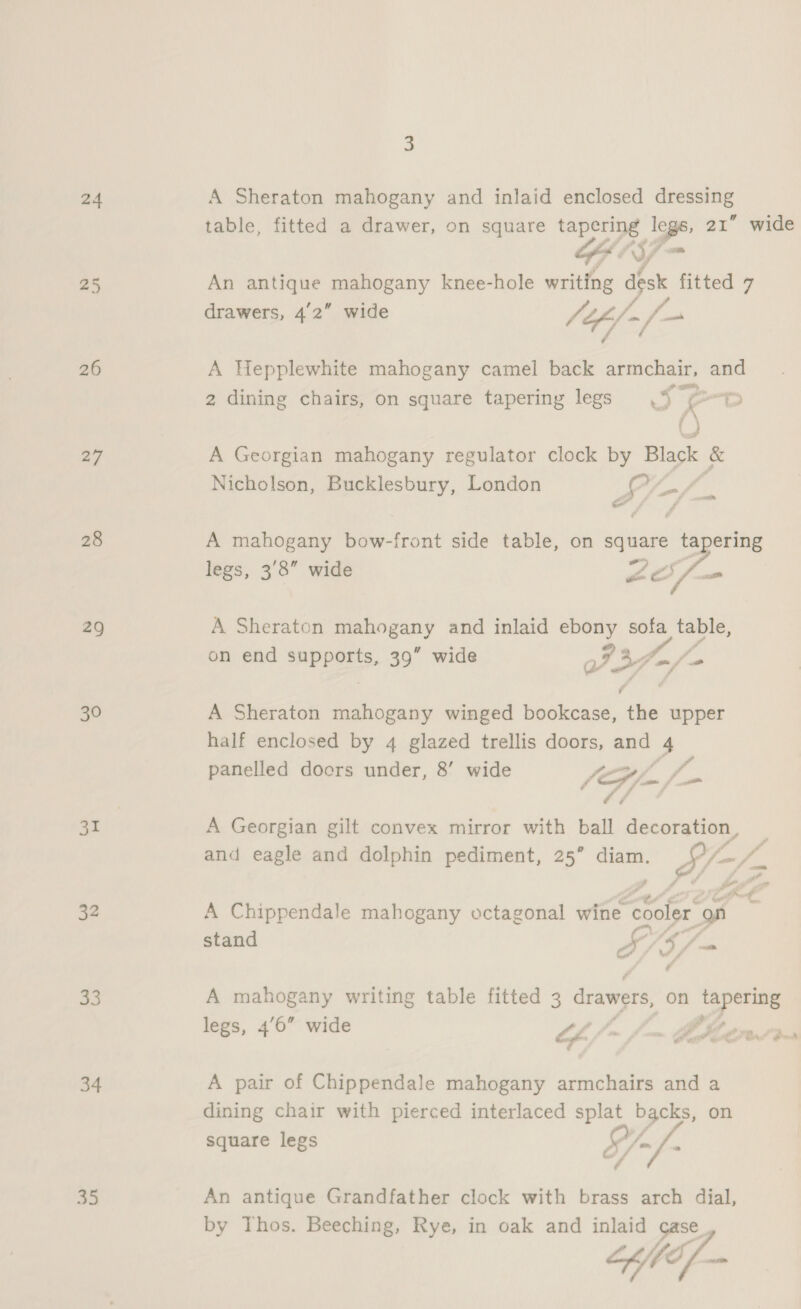 24 26 27 28 29 30 3 32 33 34 35 3 A Sheraton mahogany and inlaid enclosed saiesinkes, GEIS An antique bos aa knee-hole writing ar fitted 7 drawers, 42” wide fife) “1 A Hepplewhite mahogany camel back armchair, and 2 dining chairs, on square tapering legs - ( } A Georgian mahogany regulator clock by Black &amp; Nicholson, Bucklesbury, London i; o A mahogany bow-front side table, on square tapering legs, 3'8” wide es vs ae c&amp; Fi cael A Sheraton gpa a and inlaid ebony sofa table, on end suppgets. 39” wide 737 ~ eo A Sheraton mahogany winged bookcase, ‘is upper half enclosed by 4 glazed trellis doors, and -. panelled doors under, 8’ wide VE Pe A Georgian gilt convex mirror with ball decoration , p and eagle and dolphin pediment, 25” diam. SA a Ca ue Sand ie y $7 Soa legs, 4’6” wide Of, : Me A pair of Chippendale mahogany armchairs and a dining chair with pierced interlaced splat backs, on Q square legs A) fa o / é An antique Grandfather clock with brass arch dial, by Thos. Beeching, Rye, in oak and inlaid case, “ef